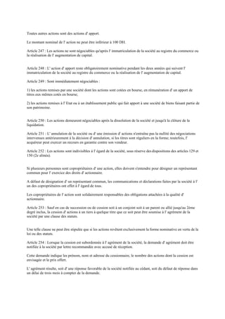 Toutes autres actions sont des actions d' apport.
Le montant nominal de l' action ne peut être inférieur à 100 DH.
Article 247 : Les actions ne sont négociables qu'après l' immatriculation de la société au registre du commerce ou
la réalisation de l' augmentation de capital.
Article 248 : L' action d' apport reste obligatoirement nominative pendant les deux années qui suivent l'
immatriculation de la société au registre du commerce ou la réalisation de l' augmentation de capital.
Article 249 : Sont immédiatement négociables :
1) les actions remises par une société dont les actions sont cotées en bourse, en rémunération d' un apport de
titres eux mêmes cotés en bourse;
2) les actions remises à l' Etat ou à un établissement public qui fait apport à une société de biens faisant partie de
son patrimoine.
Article 250 : Les actions demeurent négociables après la dissolution de la société et jusqu'à la clôture de la
liquidation.
Article 251 : L' annulation de la société ou d' une émission d' actions n'entraîne pas la nullité des négociations
intervenues antérieurement à la décision d' annulation, si les titres sont réguliers en la forme; toutefois, l'
acquéreur peut exercer un recours en garantie contre son vendeur.
Article 252 : Les actions sont indivisibles à l' égard de la société, sous réserve desdispositions des articles 129 et
150 (2e alinéa).
Si plusieurs personnes sont copropriétaires d' une action, elles doivent s'entendre pour désigner un représentant
commun pour l' exercice des droits d' actionnaire.
A défaut de désignation d' un représentant commun, les communications et déclarations faites par la société à l'
un des copropriétaires ont effet à l' égard de tous.
Les copropriétaires de l' action sont solidairement responsables des obligations attachées à la qualité d'
actionnaire.
Article 253 : Sauf en cas de succession ou de cession soit à un conjoint soit à un parent ou allié jusqu'au 2ème
degré inclus, la cession d' actions à un tiers à quelque titre que ce soit peut être soumise à l' agrément de la
société par une clause des statuts.
Une telle clause ne peut être stipulée que si les actions revêtent exclusivement la forme nominative en vertu de la
loi ou des statuts.
Article 254 : Lorsque la cession est subordonnée à l' agrément de la société, la demande d' agrément doit être
notifiée à la société par lettre recommandée avec accusé de réception.
Cette demande indique les prénom, nom et adresse du cessionnaire, le nombre des actions dont la cession est
envisagée et le prix offert.
L' agrément résulte, soit d' une réponse favorable de la société notifiée au cédant, soit du défaut de réponse dans
un délai de trois mois à compter de la demande.
 