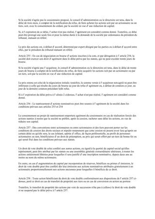 Si la société n'agrée pas le cessionnaire proposé, le conseil d' administration ou le directoire est tenu, dans le
délai de trois mois, à compter de la notification du refus, de faire acheter les actions soit par un actionnaire ou un
tiers, soit, avec le consentement du cédant, par la société en vue d' une réduction de capital.
Si, à l' expiration de ce délai, l' achat n'est pas réalisé, l' agrément est considéré comme donné. Toutefois, ce délai
peut être prorogé une seule fois et pour la même durée à la demande de la société par ordonnance du président du
tribunal, statuant en référé.
Le prix des actions est, à défaut d' accord, déterminé par expert désigné par les parties ou à défaut d' accord entre
elles, par le président du tribunal statuant en référé.
Article 255 : En cas de négociation en bourse d' actions inscrites à la cote, et par dérogation à l' article 254, la
société doit exercer son droit d' agrément dans le délai prévu par les statuts, qui ne peut excéder trente jours de
bourse.
Si la société n'agrée pas l' acquéreur, le conseil d' administration ou le directoire est tenu, dans le délai de trente
jours de bourse à compter dela notification du refus, de faire acquérir les actions soit par un actionnaire ou par
un tiers, soit par la société en vue d' une réduction de capital.
Le prix retenu est celui de la négociation initiale; toutefois, la somme versée à l' acquéreur nonagréé ne peut être
inférieure à celle qui résulte du cours de bourse au jour du refus d' agrément ou, à défaut de cotation ce jour, au
jour de la dernière cotation précédant ledit refus.
Si à l' expiration du délai prévu à l' alinéa 2 ci-dessus, l' achat n'est pas réalisé, l' agrément est considéré comme
donné.
Article 256 : Le nantissement d' actions nominatives peut être soumis à l' agrément de la société dans les
conditions prévues aux articles 253 et 254
Le consentement au projet de nantissement emportera agrément du cessionnaire en cas de réalisation forcée des
actions nanties à moins que la société ne préfère, après la cession, racheter sans délai les actions, en vue de
réduire son capital.
Article 257 : Des conventions entre actionnaires ou entre actionnaires et des tiers peuvent porter sur les
conditions de cession des droits sociaux et stipuler notamment que cette cession ne pourra avoir lieu qu'après un
certain délai ou qu'elle sera, le cas échéant, opérée d' office, de façon préférentielle, au profit de personnes
actionnaires ou non, bénéficiaires d' un droit de préemption, au prix qui serait offert par un tiers de bonne foi ou
qui serait fixé dans les conditions prévues aux statuts.
Un droit de vote double de celui conféré aux autres actions, eu égard à la quotité de capital social qu'elles
représentent, peut être attribué par les statuts ou une assemblée générale extraordinaire ultérieure, à toutes les
actions entièrement libérées pour lesquelles il sera justifié d' une inscription nominative, depuis deux ans au
moins au nom du même actionnaire.
En outre, en cas d' augmentation de capital par incorporation de réserves, bénéfices ou primes d' émission, le
droit de vote double peut être conféré dès leur émission aux actions nominatives attribuées gratuitement à un
actionnaire proportionnellement aux actions anciennes pour lesquelles il bénéficie de ce droit.
Article 258 : Toute action bénéficiant du droit de vote double conformément aux dispositions de l' article 257 ci-
dessus, perd ce droit en cas de transfert de propriété aux tiers ou en cas de conversion en action au porteur.
Toutefois, le transfert de propriété des actions par voie de succession n'ôte pas à celles-ci le droit de vote double
et ne suspend pas le délai prévu à l' article 257.
 