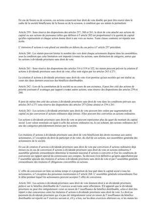 En cas de fusion ou de scission, ces actions conservent leur droit de vote double qui peut être exercé dans le
cadre de la société bénéficiaire de la fusion ou de la scission, à condition que ses statuts le permettent.
Article 259 : Sous réserve des dispositions des articles 257, 260 et 261, le droit de vote attaché aux actions de
capital ou aux actions de jouissance telles que définies à l' article 202 est proportionnel à la quotité de capital
qu'elles représentent et chaque action donne droit à une voix au moins. Toute clause contraire est réputée non
écrite.
L' émission d' actions à vote plural est interdite en dehors du cas prévu à l' article 257 précédent.
Article 260 : Les statuts peuvent limiter le nombre des voix dont chaque actionnaire dispose dans les assemblées,
sous la condition que cette limitation soit imposée à toutes les actions, sans distinction de catégorie, autres que
les actions à dividende prioritaire sans droit de vote.
Article 261 : Sous réserve des dispositions des articles 316 à 319 et 322, les statuts peuvent prévoir la création d'
actions à dividende prioritaire sans droit de vote; elles sont régies par les articles 263 à 271.
La création d' actions à dividende prioritaire sans droit de vote n'est permise qu'aux sociétés qui ont réalisé au
cours des deux derniers exercices des bénéfices distribuables.
Article 262 : Lors de la constitution de la société ou au cours de son existence, il peut être créé des actions de
priorité jouissant d' avantages par rapport à toutes autres actions, sous réserve des dispositions des articles 259 et
260.
Il peut de même être créé des actions à dividende prioritaire sans droit de vote dans les conditions prévues aux
articles 263 à 271 sous réserve des dispositions des articles 257(2ème alinéa) et 259 à 261.
Article 263 : Les actions à dividende prioritaire sans droit de vote peuvent être créées par augmentation de
capital ou par conversion d' actions ordinaires déjà émises. Elles peuvent être converties en actions ordinaires.
Les actions à dividende prioritaire sans droit de vote ne peuvent représenter plus du quart du montant du capital
social. Leur valeur nominale est égale à celle des actions ordinaires ou, le cas échéant, des actions ordinaires de l'
une des catégories précédemment émises par la société.
Les titulaires d' actions à dividende prioritaire sans droit de vote bénéficient des droits reconnus aux autres
actionnaires, à l' exception du droit de participer et de voter, du chef de ces actions, aux assemblées générales des
actionnaires de la société.
En cas de création d' actions à dividende prioritaire sans droit de vote par conversion d' actions ordinaires déjà
émises ou en cas de conversion d' actions à dividende prioritaire sans droit de vote en actions ordinaires, l'
assemblée générale extraordinaire détermine le montant maximal d' actions à convertir et fixe les conditions de
conversion sur rapport spécial du commissaire aux comptes. Sa décision n'est définitive qu'après approbation par
l' assemblée spéciale des titulaires d' actions à dividende prioritaire sans droit de vote et par l' assemblée générale
extraordinaire des titulaires d' obligations convertibles en actions.
L' offre de conversion est faite en même temps et à proportion de leur part dans le capital social à tous les
actionnaires, à l' exception des personnes mentionnées à l' article 268. L' assemblée générale extraordinaire fixe
le délai pendant lequel les actionnaires peuvent accepter l' offre de conversion.
Article 264 : Les actions à dividende prioritaire sans droit de vote donnent droit à un dividende prioritaire
prélevé sur le bénéfice distribuable de l' exercice avant toute autre affectation. S'il apparaît que le dividende
prioritaire ne peut être intégralement versé en raison de l' insuffisance du bénéfice distribuable, celui-ci doit être
réparti à due concurrence entre les titulaires d' actions à dividende prioritaire sans droit de vote. Le droit au
paiement du dividende prioritaire qui n'a pas été intégralement versé en raison de l' insuffisance du bénéfice
distribuable est reporté sur l' exercice suivant et, s'il y a lieu, sur les deux exercices ultérieurs ou, si les statuts les
 