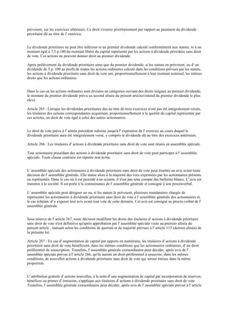 prévoient, sur les exercices ultérieurs. Ce droit s'exerce prioritairement par rapport au paiement du dividende
prioritaire dû au titre de l' exercice.
Le dividende prioritaire ne peut être inférieur ni au premier dividende calculé conformément aux statuts, ni à un
montant égal à 7,5 p.100 du montant libéré du capital représenté par les actions à dividende prioritaire sans droit
de vote. Ces actions ne peuvent donner droit au premier dividende.
Après prélèvement du dividende prioritaire ainsi que du premier dividende, si les statuts en prévoient, ou d' un
dividende de 5 p. 100 au profit de toutes les actions ordinaires calculé dans les conditions prévues par les statuts,
les actions à dividende prioritaire sans droit de vote ont, proportionnellement à leur montant nominal, les mêmes
droits que les actions ordinaires.
Dans le cas où les actions ordinaires sont divisées en catégories ouvrant des droits inégaux au premier dividende,
le montant du premier dividende prévu au second alinéa du présent articles'entend du premier dividende le plus
élevé.
Article 265 : Lorsque les dividendes prioritaires dus au titre de trois exercices n'ont pas été intégralement versés,
les titulaires des actions correspondantes acquièrent, proportionnellement à la quotité du capital représentée par
ces actions, un droit de vote égal à celui des autres actionnaires.
Le droit de vote prévu à l' alinéa précédent subsiste jusqu'à l' expiration de l' exercice au cours duquel le
dividende prioritaire aura été intégralement versé, y compris le dividende dû au titre des exercices antérieurs.
Article 266 : Les titulaires d' actions à dividende prioritaire sans droit de vote sont réunis en assemblée spéciale.
Tout actionnaire possédant des actions à dividende prioritaire sans droit de vote peut participer à l' assemblée
spéciale. Toute clause contraire est réputée non écrite.
L' assemblée spéciale des actionnaires à dividende prioritaire sans droit de vote peut émettre un avis avant toute
décision de l' assemblée générale. Elle statue alors à la majorité des voix exprimées par les actionnaires présents
ou représentés. Dans le cas où il est procédé à un scrutin, il n'est pas tenu compte des bulletins blancs. L' avis est
transmis à la société. Il est porté à la connaissance de l' assemblée générale et consigné à son procès-verbal.
L' assemblée spéciale peut désigner un ou, si les statuts le prévoient, plusieurs mandataires chargés de
représenter les actionnaires à dividende prioritaire sans droit de vote à l' assemblée générale des actionnaires et,
le cas échéant, d' y exposer leur avis avant tout vote de cette dernière. Cet avis est consigné au procès-verbal de l'
assemblée générale.
Sous réserve de l' article 267, toute décision modifiant les droits des titulaires d' actions à dividende prioritaire
sans droit de vote n'est définitive qu'après approbation par l' assemblée spéciale visée au premier alinéa du
présent article , statuant selon les conditions de quorum et de majorité prévues à l' article 113 (dernier alinéa) de
la présente loi.
Article 267 : En cas d' augmentation de capital par apports en numéraire, les titulaires d' actions à dividende
prioritaire sans droit de vote bénéficient, dans les mêmes conditions que les actionnaires ordinaires, d' un droit
préférentiel de souscription. Toutefois, l' assemblée générale extraordinaire peut décider, après avis de l'
assemblée spéciale prévue à l' article 266, qu'ils auront un droit préférentiel à souscrire, dans les mêmes
conditions, de nouvelles actions à dividende prioritaire sans droit de vote qui seront émises dans la même
proportion.
L' attribution gratuite d' actions nouvelles, à la suite d' une augmentation de capital par incorporation de réserves,
bénéfices ou primes d' émission, s'applique aux titulaires d' actions à dividende prioritaire sans droit de vote.
Toutefois, l' assemblée générale extraordinaire peut décider, après avis de l' assemblée spéciale prévue à l' article
 