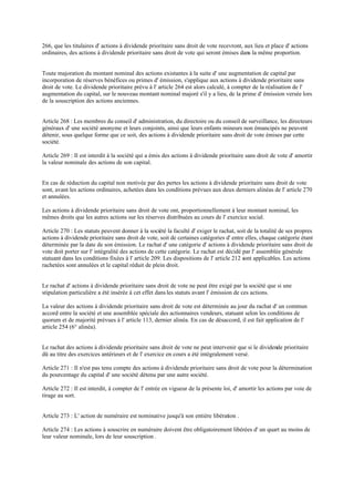 266, que les titulaires d' actions à dividende prioritaire sans droit de vote recevront, aux lieu et place d' actions
ordinaires, des actions à dividende prioritaire sans droit de vote qui seront émises dans la même proportion.
Toute majoration du montant nominal des actions existantes à la suite d' une augmentation de capital par
incorporation de réserves bénéfices ou primes d' émission, s'applique aux actions à dividende prioritaire sans
droit de vote. Le dividende prioritaire prévu à l' article 264 est alors calculé, à compter de la réalisation de l'
augmentation du capital, sur le nouveau montant nominal majoré s'il y a lieu, de la prime d' émission versée lors
de la souscription des actions anciennes.
Article 268 : Les membres du conseil d' administration, du directoire ou du conseil de surveillance, les directeurs
généraux d' une société anonyme et leurs conjoints, ainsi que leurs enfants mineurs non émancipés ne peuvent
détenir, sous quelque forme que ce soit, des actions à dividende prioritaire sans droit de vote émises par cette
société.
Article 269 : Il est interdit à la société qui a émis des actions à dividende prioritaire sans droit de vote d' amortir
la valeur nominale des actions de son capital.
En cas de réduction du capital non motivée par des pertes les actions à dividende prioritaire sans droit de vote
sont, avant les actions ordinaires, achetées dans les conditions prévues aux deux derniers alinéas de l' article 270
et annulées.
Les actions à dividende prioritaire sans droit de vote ont, proportionnellement à leur montant nominal, les
mêmes droits que les autres actions sur les réserves distribuées au cours de l' exercice social.
Article 270 : Les statuts peuvent donner à la société la faculté d' exiger le rachat, soit de la totalité de ses propres
actions à dividende prioritaire sans droit de vote, soit de certaines catégories d' entre elles, chaque catégorie étant
déterminée par la date de son émission. Le rachat d' une catégorie d' actions à dividende prioritaire sans droit de
vote doit porter sur l' intégralité des actions de cette catégorie. Le rachat est décidé par l' assemblée générale
statuant dans les conditions fixées à l' article 209. Les dispositions de l' article 212 sont applicables. Les actions
rachetées sont annulées et le capital réduit de plein droit.
Le rachat d' actions à dividende prioritaire sans droit de vote ne peut être exigé par la société que si une
stipulation particulière a été insérée à cet effet dans les statuts avant l' émission de ces actions.
La valeur des actions à dividende prioritaire sans droit de vote est déterminée au jour du rachat d' un commun
accord entre la société et une assemblée spéciale des actionnaires vendeurs, statuant selon les conditions de
quorum et de majorité prévues à l' article 113, dernier alinéa. En cas de désaccord, il est fait application de l'
article 254 (6° alinéa).
Le rachat des actions à dividende prioritaire sans droit de vote ne peut intervenir que si le dividende prioritaire
dû au titre des exercices antérieurs et de l' exercice en cours a été intégralement versé.
Article 271 : Il n'est pas tenu compte des actions à dividende prioritaire sans droit de vote pour la détermination
du pourcentage du capital d' une société détenu par une autre société.
Article 272 : Il est interdit, à compter de l' entrée en vigueur de la présente loi, d' amortir les actions par voie de
tirage au sort.
Article 273 : L' action de numéraire est nominative jusqu'à son entière libération .
Article 274 : Les actions à souscrire en numéraire doivent être obligatoirement libérées d' un quart au moins de
leur valeur nominale, lors de leur souscription .
 