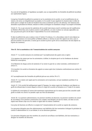 Au cours de la liquidation, le liquidateur accomplit, sous sa responsabilité, les formalités de publicité incombant
aux représentants légaux.
Lorsqu'une formalité de publicité ne portant ni sur la constitution de la société, ni sur la modification de ses
statuts a été omise ou irrégulièrement accomplie et si la société n'a pas régularisé la situation dans le délai de
trente jours à compter de la date de réception de la mise en demeure qui lui a été adressée, tout intéressé peut
demander au président du tribunal, statuant en référé, de désigner un mandataire chargé d' accomplir la formalité.
Article 16 : En ce qui concerne les opérations de la société intervenues avant le seizième jour de la publication
au Bulletin officiel des actes et pièces soumis à cette publicité, ces actes et pièces ne sont pas opposables aux
tiers qui prouvent qu'ils ont été dans l' impossibilité d' en avoir connaissance.
Si dans la publicité des actes et pièces visés à l' article 14 ci-dessus, il y a discordance entre le texte déposé au
registre du commerce et le texte publié au Bulletin officiel, ce dernier ne peut être opposé aux tiers; ceux-ci
peuvent toutefois s'en prévaloir, à moins que la société ne prouve qu'ils ont eu connaissance du texte déposé au
registre du commerce.
Titre II : De la constitution et de l' immatriculation des sociétés anonymes
Article 17 : La société anonyme est constituée par l' accomplissement des quatre actes ci-après :
1) la signature des statuts par tous les actionnaires; à défaut, la réception par le ou les fondateurs du dernier
bulletin de souscription;
2) la libération de chaque action de numéraire d' au moins le quart de sa valeur nominale, conformément à l'
article 21;
3) le transfert à la société en formation des apports en nature après leur évaluation conformément aux articles 24
et suivants;
4) l' accomplissement des formalités de publicité prévues aux articles 30 et 31.
Article 18 : Les statuts sont signés par les actionnaires soit en personne, soit par mandataire justifiant d' un
pouvoir spécial.
Article 19 : Si la société fait publiquement appel à l' épargne, les statuts signés des fondateurs sont déposés au
greffe du tribunal dans le ressort duquel se trouve le siège de la société en formation ou à l' étude d' un notaire.
Le bulletin de souscription d' actions doit mentionner expressément que les statuts peuvent être consultés audit
greffe ou étude avec droit d' en prendre copie aux frais du demandeur.
Article 20 : Les premiers administrateurs, les premiers membres du directoire, les premiers membres du conseil
de surveillance et les premiers commissaires aux comptes sont désignés soit par les statuts, soit dans un acte
séparé mais faisant corps avec les statuts et signés dans les mêmes conditions.
Leur prise de fonctions est effective à compter de l' immatriculation de la société au registre du commerce.
Les personnes désignées pour être administrateurs sont habilitées dès leur nomination à désigner le président du
conseil d' administration et, le cas échéant, le ou les directeurs généraux.
Les personnes désignées pour être membres du conseil de surveillance sont habilitées, dès leur nomination, à
désigner les membres du directoire.
 