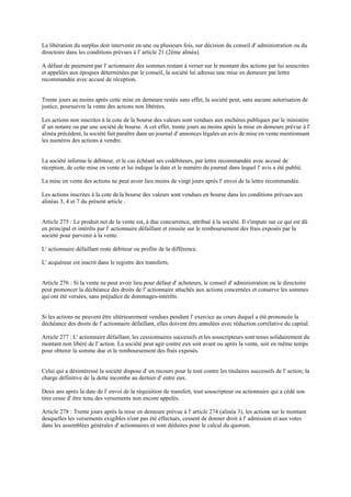 La libération du surplus doit intervenir en une ou plusieurs fois, sur décision du conseil d' administration ou du
directoire dans les conditions prévues à l' article 21 (2ème alinéa).
A défaut de paiement par l' actionnaire des sommes restant à verser sur le montant des actions par lui souscrites
et appelées aux époques déterminées par le conseil, la société lui adresse une mise en demeure par lettre
recommandée avec accusé de réception.
Trente jours au moins après cette mise en demeure restée sans effet, la société peut, sans aucune autorisation de
justice, poursuivre la vente des actions non libérées.
Les actions non inscrites à la cote de la bourse des valeurs sont vendues aux enchères publiques par le ministère
d' un notaire ou par une société de bourse. A cet effet, trente jours au moins après la mise en demeure prévue à l'
alinéa précédent, la société fait paraître dans un journal d' annonces légales un avis de mise en vente mentionnant
les numéros des actions à vendre.
La société informe le débiteur, et le cas échéant ses codébiteurs, par lettre recommandée avec accusé de
réception, de cette mise en vente et lui indique la date et le numéro du journal dans lequel l' avis a été publié.
La mise en vente des actions ne peut avoir lieu moins de vingt jours après l' envoi de la lettre recommandée.
Les actions inscrites à la cote dela bourse des valeurs sont vendues en bourse dans les conditions prévues aux
alinéas 3, 4 et 7 du présent article .
Article 275 : Le produit net de la vente est, à due concurrence, attribué à la société. Il s'impute sur ce qui est dû
en principal et intérêts par l' actionnaire défaillant et ensuite sur le remboursement des frais exposés par la
société pour parvenir à la vente.
L' actionnaire défaillant reste débiteur ou profite de la différence.
L' acquéreur est inscrit dans le registre des transferts.
Article 276 : Si la vente ne peut avoir lieu pour défaut d' acheteurs, le conseil d' administration ou le directoire
peut prononcer la déchéance des droits de l' actionnaire attachés aux actions concernées et conserve les sommes
qui ont été versées, sans préjudice de dommages-intérêts.
Si les actions ne peuvent être ultérieurement vendues pendant l' exercice au cours duquel a été prononcée la
déchéance des droits de l' actionnaire défaillant, elles doivent être annulées avec réduction corrélative du capital.
Article 277 : L' actionnaire défaillant, les cessionnaires successifs et les souscripteurs sont tenus solidairement du
montant non libéré de l' action. La société peut agir contre eux soit avant ou après la vente, soit en même temps
pour obtenir la somme due et le remboursement des frais exposés.
Celui qui a désintéressé la société dispose d' un recours pour le tout contre les titulaires successifs de l' action; la
charge définitive de la dette incombe au dernier d' entre eux.
Deux ans après la date de l' envoi de la réquisition de transfert, tout souscripteur ou actionnaire qui a cédé son
titre cesse d' être tenu des versements non encore appelés.
Article 278 : Trente jours après la mise en demeure prévue à l' article 274 (alinéa 3), les actions sur le montant
desquelles les versements exigibles n'ont pas été effectués, cessent de donner droit à l' admission et aux votes
dans les assemblées générales d' actionnaires et sont déduites pour le calcul du quorum.
 