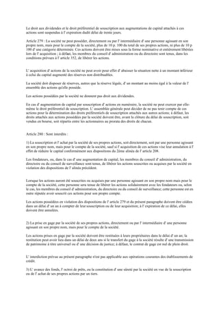 Le droit aux dividendes et le droit préférentiel de souscription aux augmentations de capital attachés à ces
actions sont suspendus à l' expiration dudit délai de trente jours.
Article 279 : La société ne peut posséder, directement ou par l' intermédiaire d' une personne agissant en son
propre nom, mais pour le compte de la société, plus de 10 p. 100 du total de ses propres actions, ni plus de 10 p
100 d' une catégorie déterminée. Ces actions doivent être mises sous la forme nominative et entièrement libérées
lors de l' acquisition ; à défaut, les membres du conseil d' administration ou du directoire sont tenus, dans les
conditions prévues à l' article 352, de libérer les actions.
L' acquisition d' actions de la société ne peut avoir pour effet d' abaisser la situation nette à un montant inférieur
à celui du capital augmenté des réserves non distribuables.
La société doit disposer de réserves, autres que la réserve légale, d' un montant au moins égal à la valeur de l'
ensemble des actions qu'elle possède.
Les actions possédées par la société ne donnent pas droit aux dividendes.
En cas d' augmentation de capital par souscription d' actions en numéraire, la société ne peut exercer par elle-
même le droit préférentiel de souscription. L' assemblée générale peut décider de ne pas tenir compte de ces
actions pour la détermination des droits préférentiels de souscription attachés aux autres actions; à défaut, les
droits attachés aux actions possédées par la société doivent être, avant la clôture du délai de souscription, soit
vendus en bourse, soit répartis entre les actionnaires au prorata des droits de chacun.
Article 280 : Sont interdits :
1) La souscription et l' achat par la société de ses propres actions, soit directement, soit par une personne agissant
en son propre nom, mais pour le compte de la société, sauf si l' acquisition de ces actions vise leur annulation à l'
effet de réduire le capital conformément aux dispositions du 2ème alinéa de l' article 208.
Les fondateurs, ou, dans le cas d' une augmentation de capital, les membres du conseil d' administration, du
directoire ou du conseil de surveillance sont tenus, de libérer les actions souscrites ou acquises par la société en
violation des dispositions de l' alinéa précédent.
Lorsque les actions auront été souscrites ou acquises par une personne agissant en son propre nom mais pour le
compte de la société, cette personne sera tenue de libérer les actions solidairement avec les fondateurs ou, selon
le cas, les membres du conseil d' administration, du directoire ou du conseil de surveillance; cette personne est en
outre réputée avoir souscrit ces actions pour son propre compte.
Les actions possédées en violation des dispositions de l' article 279 et du présent paragraphe doivent être cédées
dans un délai d' un an à compter de leur souscription ou de leur acquisition; à l' expiration de ce délai, elles
doivent être annulées.
2) La prise en gage par la société de ses propres actions, directement ou par l' intermédiaire d' une personne
agissant en son propre nom, mais pour le compte de la société.
Les actions prises en gage par la société doivent être restituées à leurs propriétaires dans le délai d' un an; la
restitution peut avoir lieu dans un délai de deux ans si le transfert du gage à la société résulte d' une transmission
de patrimoine à titre universel ou d' une décision de justice; à défaut, le contrat de gage est nul de plein droit.
L' interdiction prévue au présent paragraphe n'est pas applicable aux opérations courantes des établissements de
crédit.
3) L' avance des fonds, l' octroi de prêts, ou la constitution d' une sûreté par la société en vue de la souscription
ou de l' achat de ses propres actions par un tiers.
 