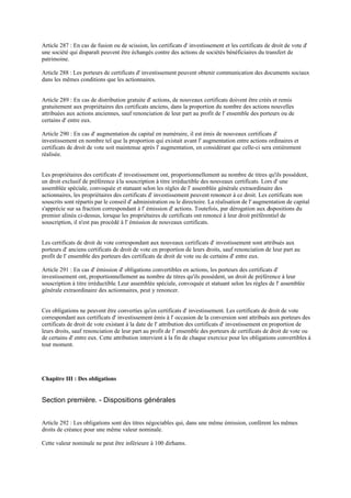 Article 287 : En cas de fusion ou de scission, les certificats d' investissement et les certificats de droit de vote d'
une société qui disparaît peuvent être échangés contre des actions de sociétés bénéficiaires du transfert de
patrimoine.
Article 288 : Les porteurs de certificats d' investissement peuvent obtenir communication des documents sociaux
dans les mêmes conditions que les actionnaires.
Article 289 : En cas de distribution gratuite d' actions, de nouveaux certificats doivent être créés et remis
gratuitement aux propriétaires des certificats anciens, dans la proportion du nombre des actions nouvelles
attribuées aux actions anciennes, sauf renonciation de leur part au profit de l' ensemble des porteurs ou de
certains d' entre eux.
Article 290 : En cas d' augmentation du capital en numéraire, il est émis de nouveaux certificats d'
investissement en nombre tel que la proportion qui existait avant l' augmentation entre actions ordinaires et
certificats de droit de vote soit maintenue après l' augmentation, en considérant que celle-ci sera entièrement
réalisée.
Les propriétaires des certificats d' investissement ont, proportionnellement au nombre de titres qu'ils possèdent,
un droit exclusif de préférence àla souscription à titre irréductible des nouveaux certificats. Lors d' une
assemblée spéciale, convoquée et statuant selon les règles de l' assemblée générale extraordinaire des
actionnaires, les propriétaires des certificats d' investissement peuvent renoncer à ce droit. Les certificats non
souscrits sont répartis par le conseil d' administration ou le directoire. La réalisation de l' augmentation de capital
s'apprécie sur sa fraction correspondant à l' émission d' actions. Toutefois, par dérogation aux dispositions du
premier alinéa ci-dessus, lorsque les propriétaires de certificats ont renoncé à leur droit préférentiel de
souscription, il n'est pas procédé à l' émission de nouveaux certificats.
Les certificats de droit de vote correspondant aux nouveaux certificats d' investissement sont attribués aux
porteurs d' anciens certificats de droit de vote en proportion de leurs droits, sauf renonciation de leur part au
profit de l' ensemble des porteurs des certificats de droit de vote ou de certains d' entre eux.
Article 291 : En cas d' émission d' obligations convertibles en actions, les porteurs des certificats d'
investissement ont, proportionnellement au nombre de titres qu'ils possèdent, un droit de préférence à leur
souscription à titre irréductible. Leur assemblée spéciale, convoquée et statuant selon les règles de l' assemblée
générale extraordinaire des actionnaires, peut y renoncer.
Ces obligations ne peuvent être converties qu'en certificats d' investissement. Les certificats de droit de vote
correspondant aux certificats d' investissement émis à l' occasion de la conversion sont attribués aux porteurs des
certificats de droit de vote existant à la date de l' attribution des certificats d' investissement en proportion de
leurs droits, sauf renonciation de leur part au profit de l' ensemble des porteurs de certificats de droit de vote ou
de certains d' entre eux. Cette attribution intervient à la fin de chaque exercice pour les obligations convertibles à
tout moment.
Chapitre III : Des obligations
Section première. - Dispositions générales
Article 292 : Les obligations sont des titres négociables qui, dans une même émission, confèrent les mêmes
droits de créance pour une même valeur nominale.
Cette valeur nominale ne peut être inférieure à 100 dirhams.
 
