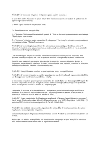 Article 293 : L' émission d' obligations n'est permise qu'aux sociétés anonymes :
1) ayant deux années d' existence et qui ont clôturé deux exercices successifs dont les états de synthèse ont été
approuvés par les actionnaires;
2) dont le capital social a été intégralement libéré.
Ces dispositions ne sont pas applicables :
1) à l' émission d' obligations bénéficiant de la garantie de l' Etat, ou des autres personnes morales autorisées par
l' Etat à donner cette garantie;
2) à l' émission d' obligations gagées par des titres de créances sur l' Etat ou sur les autres personnes morales sous
réserve de garantie par l' Etat de leurs créances.
Article 294 : L' assemblée générale ordinaire des actionnaires a seule qualité pour décider ou autoriser l'
émission d' obligations ainsi que pour autoriser, le cas échéant, la constitution de sûretés en vue de garantir le
remboursement de l' emprunt obligataire.
Cette assemblée peut déléguer au conseil d' administration ou au directoire les pouvoirs nécessaires pour
procéder, dans un délai de cinq ans, à une ou plusieurs émissions d' obligations et en arrêter les modalités.
Toutefois, dans les sociétés qui ont pour objet principal d' émettre des emprunts obligataires destinés au
financement des prêts qu'elles consentent, le conseil d' administration, ou le directoire est habilité de plein droit,
sauf disposition statutaire contraire, à émettre ces emprunts.
Article 295 : La société ne peut constituer un gage quelconque sur ses propres obligations.
Article 296 : L' emprunt obligataire ne peut être garanti que par une sûreté réelle ou l' engagement soit de l' Etat
soit d' une personne morale autorisée par l' Etat à cet effet.
L' émission des obligations garanties par une sûreté réelle doit faire l' objet d' une demande préalable auprès des
instances compétentes en vue de l' inscription de ladite sûreté suivant la procédure en vigueur au profit de la
masse des obligataires couvrant le montant de l' emprunt projeté.
La radiation, la réduction ou le cantonnement de l' inscription ne pourra être obtenu que par mainlevée du
mandataire de la masse des obligataires autorisé par l' assemblée générale de la masse ou par décision du
président du tribunal du siège de la société, statuant en référé.
Article 297 : Avant toute émission d' obligations par appel public à l' épargne, la société émettrice est tenue d'
établir la note d' information prévue à l' article 13 du dahir portant loi n° 1-93-212 précité du 4 rabii II 1414 (21
septembre 1993), conformément aux dispositions de l' article 14 dudit dahir.
Article 298 : Les modalités prévues par les dispositions des articles 22 et 23 pour la souscription des actions
s'appliquent à la souscription des obligations.
Le montant de l' emprunt obligataire doit être entièrement souscrit. A défaut, les souscriptions sont réputées non
avenues.
Article 299 : Les porteurs d' obligations d' une même émission sont groupés de plein droit pour la défense de
leurs intérêts communs en une masse dotée de la personnalité morale.
 