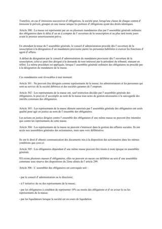 Toutefois, en cas d' émissions successives d' obligations, la société peut, lorsqu'une clause de chaque contrat d'
émission le prévoit, grouper en une masse unique les porteurs d' obligations ayant des droits identiques.
Article 300 : La masse est représentée par un ou plusieurs mandataires élus par l' assemblée générale ordinaire
des obligataires dans le délai d' un an à compter de l' ouverture de la souscription et au plus tard trente jours
avant le premier amortissement prévu.
En attendant la tenue de l' assemblée générale, le conseil d' administration procède dès l' ouverture de la
souscription à la désignation d' un mandataire provisoire parmi les personnes habilitées à exercer les fonctions d'
agent d' affaire.
A défaut de désignation par le conseil d' administration du mandataire provisoire dès l' ouverture de la
souscription, celui-ci peut être désigné à la demande de tout intéressé par le président du tribunal, statuant en
référé. La même procédure est appliquée, lorsque l' assemblée générale ordinaire des obligataires ne procède pas
à la désignation du mandataire de la masse.
Ces mandataires sont révocables à tout moment.
Article 301 : Ne peuvent être désignés comme représentants de la masse, les administrateurs et les personnes qui
sont au service de la société débitrice et des sociétés garantes de l' emprunt.
Article 302 : Les représentants de la masse ont, sauf restriction décidée par l' assemblée générale des
obligataires, le pouvoir d' accomplir au nom de la masse tous actes de gestion nécessaires à la sauvegarde des
intérêts communs des obligataires.
Article 303 : Les représentants de la masse dûment autorisés par l' assemblée générale des obligataires ont seuls
qualité pour agir en justice au nom de l' ensemble des obligataires.
Les actions en justice dirigées contre l' ensemble des obligataires d' une même masse ne peuvent être intentées
que contre les représentants de cette masse.
Article 304 : Les représentants de la masse ne peuvent s'immiscer dans la gestion des affaires sociales. Ils ont
accès aux assemblées générales des actionnaires, mais sans voix délibérative.
Ils ont le droit d' obtenir communication des documents mis à la disposition des actionnaires dans les mêmes
conditions que ceux-ci.
Article 305 : Les obligataires dépendant d' une même masse peuvent être réunis à toute époque en assemblée
générale.
S'il existe plusieurs masses d' obligataires, elles ne peuvent en aucun cas délibérer au sein d' une assemblée
commune sous réserve des dispositions du 2ème alinéa de l' article 299.
Article 306 : L' assemblée des obligataires est convoquée soit :
- par le conseil d' administration ou le directoire;
- à l' initiative du ou des représentants de la masse;
- par les obligataires à condition de représenter 10% au moins des obligations et d' en aviser le ou les
représentants de la masse;
- par les liquidateurs lorsque la société est en cours de liquidation.
 