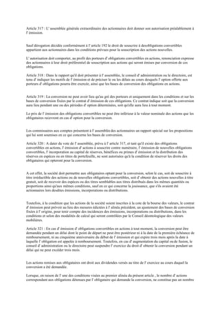 Article 317 : L' assemblée générale extraordinaire des actionnaires doit donner son autorisation préalablement à
l' émission.
Sauf dérogation décidée conformément à l' article 192 le droit de souscrire à desobligations convertibles
appartient aux actionnaires dans les conditions prévues pour la souscription des actions nouvelles.
L' autorisation doit comporter, au profit des porteurs d' obligations convertibles en actions, renonciation expresse
des actionnaires à leur droit préférentiel de souscription aux actions qui seront émises par conversion de ces
obligations.
Article 318 : Dans le rapport qu'il doit présenter à l' assemblée, le conseil d' administration ou le directoire, est
tenu d' indiquer les motifs de l' émission et de préciser le ou les délais au cours desquels l' option offerte aux
porteurs d' obligations pourra être exercée, ainsi que les bases de conversion des obligations en actions.
Article 319 : La conversion ne peut avoir lieu qu'au gré des porteurs et uniquement dans les conditions et sur les
bases de conversion fixées par le contrat d' émission de ces obligations. Ce contrat indique soit que la conversion
aura lieu pendant une ou des périodes d' option déterminées, soit qu'elle aura lieu à tout moment.
Le prix de l' émission des obligations convertibles ne peut être inférieur à la valeur nominale des actions que les
obligataires recevront en cas d' option pour la conversion.
Les commissaires aux comptes présentent à l' assembléedes actionnaires un rapport spécial sur les propositions
qui lui sont soumises en ce qui concerne les bases de conversion.
Article 320 : A dater du vote de l' assemblée, prévu à l' article 317, et tant qu'il existe des obligations
convertibles en actions, l' émission d' actions à souscrire contre numéraire, l' émission de nouvelles obligations
convertibles, l' incorporation au capital de réserves, bénéfices ou primes d' émission et la distribution des
réserves en espèces ou en titres de portefeuille, ne sont autorisées qu'à la condition de réserver les droits des
obligataires qui opteront pour la conversion.
A cet effet, la société doit permettre aux obligataires optant pour la conversion, selon le cas, soit de souscrire à
titre irréductible des actions ou de nouvelles obligations convertibles, soit d' obtenir des actions nouvelles à titre
gratuit, soit de recevoir des espèces ou des titres semblables aux titres distribués dans les mêmes quantités ou
proportions ainsi qu'aux mêmes conditions, sauf en ce qui concerne la jouissance, que s'ils avaient été
actionnaires lors desdites émissions, incorporations ou distributions.
Toutefois, à la condition que les actions de la société soient inscrites à la cote de la bourse des valeurs, le contrat
d' émission peut prévoir au lieu des mesures édictées à l' alinéa précédent, un ajustement des bases de conversion
fixées à l' origine, pour tenir compte des incidences des émissions, incorporations ou distributions, dans les
conditions et selon des modalités de calcul qui seront contrôlées par le Conseil déontologique des valeurs
mobilières.
Article 321 : En cas d' émission d' obligations convertibles en actions à tout moment, la conversion peut être
demandée pendant un délai dont le point de départ ne peut être postérieur ni à la date de la première échéance de
remboursement, ni au cinquième anniversaire du début de l' émission et qui expire trois mois après la date à
laquelle l' obligation est appelée à remboursement. Toutefois, en cas d' augmentation du capital oude fusion, le
conseil d' administration ou le directoire peut suspendre l' exercice du droit d' obtenir la conversion pendant un
délai qui ne peut excéder trois mois.
Les actions remises aux obligataires ont droit aux dividendes versés au titre de l' exercice au cours duquel la
conversion a été demandée.
Lorsque, en raison de l' une des conditions visées au premier alinéa du présent article , le nombre d' actions
correspondant aux obligations détenues par l' obligataire qui demande la conversion, ne constitue pas un nombre
 