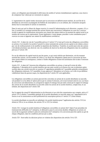 entier, cet obligataire peut demander la délivrance du nombre d' actions immédiatement supérieur, sous réserve
de compenser leur valeur par un versement en espèces.
L' augmentation du capital rendue nécessaire par la conversion est définitivement réalisée, du seul fait de la
demande de conversion accompagnée du bulletin de souscription et, le cas échéant, des versements auxquels
donne lieu la souscription d' actions en numéraire.
Dans le mois qui suit la clôture de chaque exercice, le conseil d' administration ou le directoire, constate, s'il y a
lieu, le nombre et le montant nominal des actions émises par conversion d' obligations au cours de l' exercice
écoulé et apporte les modifications nécessaires aux clauses des statuts relatives au montant du capital social et au
nombre des actions qui le représentent. Il peut également, à toute époque, procéder à cette constatation pour l'
exercice en cours et apporter aux statuts les modifications corrélatives.
Article 322 : A dater du vote de l' assemblée prévue à l' article 317 et tant qu'il existe des obligations convertibles
en actions, il est interdit à la société d' amortir la valeur nominale des actions de son capital ou de réduire celui-ci
par voie de remboursement et de modifier la répartition des bénéfices. Toutefois, la société peut créer des actions
à dividende prioritaire sans droit de vote à la condition de réserver les droits des obligataires dans les conditions
prévues à l' article 320.
En cas de réduction du capital motivée par des pertes, et qui serait réalisée par diminution, soit du montant
nominal des actions, soit du nombre de celles-ci, les droits des obligataires optant pour la conversion de leurs
titres seront réduits en conséquence, comme si lesdits obligataires avaient été actionnaires dès la date d' émission
des obligations.
Article 323 : A dater de l' émission des obligations convertibles en actions, et tant qu'il existe de telles
obligations, l' absorption de la société émettrice par une autre société ou la fusion avec une ou plusieurs autres
sociétés dans une société nouvelle est soumise à l' approbation préalable de l' assemblée générale extraordinaire
des obligataires intéressés. Si l' assemblée n'a pas approuvé l' absorption ou la fusion, ou si elle n'a pu délibérer
valablement faute du quorum requis, les dispositions de l' article 241 sont applicables.
Les obligations convertibles en actions peuvent être converties en actions de la société absorbante ou nouvelle,
soit pendant le ou les délais d' option prévus par le contrat d' émission, soit à tout moment selon le cas. Les bases
de conversion sont déterminées en corrigeant le rapport d' échange fixé par ledit contrat par le rapport d' échange
des actions de la société absorbante ou nouvelle contre les actions de la société émettrice, compte tenu, le cas
échéant, des dispositions de l' article 320.
Sur le rapport du conseil d' administration ou du directoire et sur celui des commissaires aux comptes, prévu à l'
article 319 (3 alinéa), l' assemblée générale de la société absorbante ou nouvelle statue sur l' approbation de la
fusion et sur la renonciation au droit préférentiel de souscription prévue à l' article 317 (3ème alinéa).
La société absorbante ou nouvelle est substituée à la société émettricepour l' application des articles 319 (1er
alinéa) et 320 et, le cas échéant, des articles 321 et 322 (1er alinéa).
Article 324 : Lorsque la société émettrice d' obligations convertibles en actions fait l' objet d' une procédure de
traitement des difficultés de l' entreprise, le délai prévu pour la conversion desdites obligations en actions est
ouvert dès le jugement arrêtant le plan de continuation de l' entreprise et la conversion peut être opérée au gré de
chaque obligataire, dans les conditions prévues par ce plan.
Article 325 : Sont nulles les décisions prises en violation des dispositions des articles 316 à 323.
 