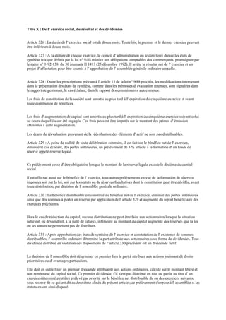 Titre X : De l' exercice social, du résultat et des dividendes
Article 326 : La durée de l' exercice social est de douze mois. Toutefois, le premier et le dernier exercice peuvent
être inférieurs à douze mois.
Article 327 : A la clôture de chaque exercice, le conseil d' administration ou le directoire dresse les états de
synthèse tels que définis par la loi n° 9-88 relative aux obligations comptables des commerçants, promulguée par
le dahir n° 1-92-138 du 30 joumada II 1413 (25 décembre 1992). Il arrête le résultat net de l' exercice et un
projet d' affectation pour être soumis à l' approbation de l' assemblée générale ordinaire annuelle.
Article 328 : Outre les prescriptions prévues à l' article 13 de la loi n° 9-88 précitée, les modifications intervenant
dans la présentation des états de synthèse, comme dans les méthodes d' évaluation retenues, sont signalées dans
le rapport de gestion et, le cas échéant, dans le rapport des commissaires aux comptes.
Les frais de constitution de la société sont amortis au plus tard à l' expiration du cinquième exercice et avant
toute distribution de bénéfices.
Les frais d' augmentation de capital sont amortis au plus tard à l' expiration du cinquième exercice suivant celui
au cours duquel ils ont été engagés. Ces frais peuvent être imputés sur le montant des primes d' émission
afférentes à cette augmentation.
Les écarts de réévaluation provenant de la réévaluation des éléments d' actif ne sont pas distribuables.
Article 329 : A peine de nullité de toute délibération contraire, il est fait sur le bénéfice net de l' exercice,
diminué le cas échéant, des pertes antérieures, un prélèvement de 5 % affecté à la formation d' un fonds de
réserve appelé réserve légale.
Ce prélèvement cesse d' être obligatoire lorsque le montant de la réserve légale excède le dixième du capital
social.
Il est effectué aussi sur le bénéfice de l' exercice, tous autres prélèvements en vue de la formation de réserves
imposées soit par la loi, soit par les statuts ou de réserves facultatives dont la constitution peut être décidée, avant
toute distribution, par décision de l' assemblée générale ordinaire.
Article 330 : Le bénéfice distribuable est constitué du bénéfice net de l' exercice, diminué des pertes antérieures
ainsi que des sommes à porter en réserve par application de l' article 329 et augmenté du report bénéficiaire des
exercices précédents.
Hors le cas de réduction du capital, aucune distribution ne peut être faite aux actionnaires lorsque la situation
nette est, ou deviendrait, à la suite de celle-ci, inférieure au montant du capital augmenté des réserves que la loi
ou les statuts ne permettent pas de distribuer.
Article 331 : Après approbation des états de synthèse de l' exercice et constatation de l' existence de sommes
distribuables, l' assemblée ordinaire détermine la part attribuée aux actionnaires sous forme de dividendes. Tout
dividende distribué en violation des dispositions de l' article 330 précédent est un dividende fictif.
La décision de l' assemblée doit déterminer en premier lieu la part à attribuer aux actions jouissant de droits
prioritaires ou d' avantages particuliers.
Elle doit en outre fixer un premier dividende attribuable aux actions ordinaires, calculé sur le montant libéré et
non remboursé du capital social. Ce premier dividende, s'il n'est pas distribué en tout ou partie au titre d' un
exercice déterminé peut être prélevé par priorité sur le bénéfice net distribuable du ou des exercices suivants,
sous réserve de ce qui est dit au deuxième alinéa du présent article ; ce prélèvement s'impose à l' assemblée si les
statuts en ont ainsi disposé.
 