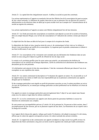 Article 21 : Le capital doit être intégralement souscrit. A défaut, la société ne peut être constituée.
Les actions représentatives d' apports en numéraire doivent être libérées lors de la souscription du quart au moins
de leur valeur nominale. La libération du surplus intervient en une ou plusieurs fois sur décision du conseil d'
administration ou du directoire dans un délai qui ne peut excéder trois ans à compter de l' immatriculation de la
société au registre du commerce.
Les actions représentatives d' apports en nature sont libérées intégralement lors de leur émission.
Article 22 : Les fonds provenant des souscriptions en numéraire sont déposés au nom de la société en formation,
dans un compte bancaire bloqué, avec la liste des souscripteurs et l' indication des sommes versées par chacun d'
eux.
Ce dépôt doit être fait dans un délai de huit jours à compter de la réception des fonds.
Le dépositaire des fonds est tenu, jusqu'au retrait de ceux-ci, de communiquer la liste visée au 1er alinéa ci-
dessus à tout souscripteur qui justifie de sa souscription. Le requérant peut en prendre connaissance et obtenir à
ses frais la délivrance d' une copie.
Article 23 : Les souscriptions et les versements sont constatés par une déclaration des fondateurs dans un acte
notarié ou sous seing privé déposé au greffe du tribunal du lieu du siège social.
Le notaire ou le secrétaire-greffier pour les actes autres que notariés, sur présentation des bulletins de
souscription et d' un certificat de la banque dépositaire, vérifie la conformité de la déclaration des fondateurs aux
documents qui lui sont présentés.
A la déclaration sont annexés la liste des souscripteurs, l' état des versements effectués par chacun d' eux et un
exemplaire ou une expédition des statuts.
Article 24 : Les statuts contiennent la description et l' évaluation des apports en nature. Il y est procédé au vu d'
un rapport annexé aux statuts et établi sous leur responsabilité par un ou plusieurs commissaires aux apports
désignés par les fondateurs.
Si des avantages particuliers sont stipulés au profit de personnes associées ou non, la même procédure est suivie.
Au sens de la présente loi, on entend par avantage particulier un droit préférentiel sur les bénéfices et le boni de
liquidation.
Ces apports en nature et avantages particuliers peuvent également faire l' objet d' un acte séparé mais faisant
corps avec les statuts et signé dans les mêmes conditions.
Article 25 : Le ou les commissaires aux apports sont choisis parmi les personnes habilitées à exercer les
fonctions de commissaires aux comptes.
Ils sont soumis aux incompatibilités prévues à l' article 161 de la présente loi. Ils peuvent sefaire assister, dans l'
accomplissement de leur mission, par un ou plusieurs experts de leur choix. Les honoraires de ces experts sont à
la charge de la société.
Leur rapport décrit chacun des apports, indique quel mode d' évaluation a été adopté et pourquoi il a été retenu,
affirme que la valeur des apports correspond au moins à la valeur nominale des actions à émettre.
Article 26 : Le rapport du ou des commissaires aux apports est déposé au siège social et au greffe et tenu à la
disposition des futurs actionnaires cinq jours au moins avant la signature des statuts par lesdits actionnaires.
 