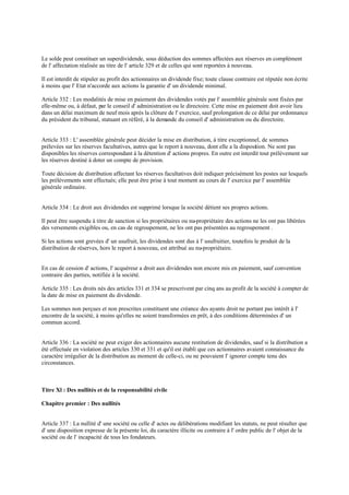 Le solde peut constituer un superdividende, sous déduction des sommes affectées aux réserves en complément
de l' affectation réalisée au titre de l' article 329 et de celles qui sont reportées à nouveau.
Il est interdit de stipuler au profit des actionnaires un dividende fixe; toute clause contraire est réputée non écrite
à moins que l' Etat n'accorde aux actions la garantie d' un dividende minimal.
Article 332 : Les modalités de mise en paiement des dividendes votés par l' assemblée générale sont fixées par
elle-même ou, à défaut, par le conseil d' administration ou le directoire. Cette mise en paiement doit avoir lieu
dans un délai maximum de neuf mois après la clôture de l' exercice, sauf prolongation de ce délai par ordonnance
du président du tribunal, statuant en référé, à la demande du conseil d' administration ou du directoire.
Article 333 : L' assemblée générale peut décider la mise en distribution, à titre exceptionnel, de sommes
prélevées sur les réserves facultatives, autres que le report à nouveau, dont elle a la disposition. Ne sont pas
disponibles les réserves correspondant à la détention d' actions propres. En outre est interdit tout prélèvement sur
les réserves destiné à doter un compte de provision.
Toute décision de distribution affectant les réserves facultatives doit indiquer précisément les postes sur lesquels
les prélèvements sont effectués; elle peut être prise à tout moment au cours de l' exercice par l' assemblée
générale ordinaire.
Article 334 : Le droit aux dividendes est supprimé lorsque la société détient ses propres actions.
Il peut être suspendu à titre de sanction si les propriétaires ou nu-propriétaire des actions ne les ont pas libérées
des versements exigibles ou, en cas de regroupement, ne les ont pas présentées au regroupement .
Si les actions sont grevées d' un usufruit, les dividendes sont dus à l' usufruitier, toutefois le produit de la
distribution de réserves, hors le report à nouveau, est attribué au nu-propriétaire.
En cas de cession d' actions, l' acquéreur a droit aux dividendes non encore mis en paiement, sauf convention
contraire des parties, notifiée à la société.
Article 335 : Les droits nés des articles 331 et 334 se prescrivent par cinq ans au profit de la société à compter de
la date de mise en paiement du dividende.
Les sommes non perçues et non prescrites constituent une créance des ayants droit ne portant pas intérêt à l'
encontre de la société, à moins qu'elles ne soient transformées en prêt, à des conditions déterminées d' un
commun accord.
Article 336 : La société ne peut exiger des actionnaires aucune restitution de dividendes, sauf si la distribution a
été effectuée en violation des articles 330 et 331 et qu'il est établi que ces actionnaires avaient connaissance du
caractère irrégulier de la distribution au moment de celle-ci, ou ne pouvaient l' ignorer compte tenu des
circonstances.
Titre Xl : Des nullités et de la responsabilité civile
Chapitre premier : Des nullités
Article 337 : La nullité d' une société ou celle d' actes ou délibérations modifiant les statuts, ne peut résulter que
d' une disposition expresse de la présente loi, du caractère illicite ou contraire à l' ordre public de l' objet de la
société ou de l' incapacité de tous les fondateurs.
 