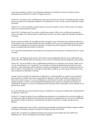Toute clause statutaire contraire à une disposition impérative de la présente loi, dont la violation n'est pas
sanctionnée par la nullité de la société, est réputée non écrite.
Article 338 : La nullité d' actes ou délibérations autres que ceux prévus à l' article 337 précédent ne peut résulter
que de la violation d' une disposition impérative de la présente loi, ou de l' une des causes de nullité des contrats
en général.
Article 339 : L' action en nullité est éteinte lorsque la cause de la nullité a cessé d' exister le jour où le tribunal
statue sur le fond en première instance.
Article 340 : Le tribunal saisi d' une action en nullité peut, même d' office, fixer un délai pour permettre de
couvrir les nullités. Il ne peut prononcer la nullité moins de deux mois après la date de la demande introductive
d' instance.
Si pour couvrir une nullité, une assemblée doit être convoquée ou une consultation des actionnaires effectuée, et
s'il est justifié d' une convocation régulière de cette assemblée ou de l' envoi aux actionnaires du texte des projets
de décision accompagné des documents nécessaires, le tribunal accorde par jugement le délai nécessaire pour
que les actionnaires puissent prendre une décision.
Si à l' expiration du délai précité aucune décision n'a été prise par les actionnaires, le tribunal statue sur l' action
en nullité.
Article 341 : Les dispositions des articles 339 et 340 ne sont pas applicables dans les cas de nullité prévus aux
articles 984, 985 et 986 du dahir du 9 ramadan 1331 (12 août 1913) formant code des obligations et des contrats.
Article 342 : En cas de nullité d' actes ou délibérations postérieurs à la constitution de la société, fondée sur un
vice du consentement ou sur l' incapacité d' un actionnaire, et lorsque la régularisation peut intervenir, toute
personne y ayant intérêt peut mettre en demeure, par lettre recommandée avec accusé de réception celui qui est
apte à l' opérer, soit de régulariser, soit d' agir en nullité dans un délai de six mois à peine de forclusion. Cette
mise en demeure est dénoncée à la société.
Lorsque l' action en nullité est intentée dans le délai prévu à l' alinéa précédent, la société ou tout actionnaire
peut soumettre au tribunal toute mesure susceptible de supprimer l' intérêt du demandeur, notamment par le
rachat de ses droits sociaux. En ce cas, le tribunal peut, soit prononcer la nullité, soit rendre obligatoires les
mesures proposées, si celles-ci ont été préalablement adoptées par la société aux conditions prévues pour les
modifications statutaires. Le vote de l' actionnaire dont le rachat des droits est demandé, est sans influence sur la
décision de la société.
En cas de contestation, la valeur des droits sociaux à rembourser à l' actionnaire est déterminée conformément au
6e alinéa de l' article 254.
Article 343 : Lorsque la nullité d' actes ou délibérations postérieurs à la constitution de la société est fondée sur
la violation des règles de publicité, toute personne ayant intérêt à la régularisation de l' acte ou de la délibération
peut mettre la société en demeure d' y procéder dans un délai de trente jours à compter de ladite mise en
demeure.
A défaut de régularisation dans ce délai, tout intéressé peut demander au président du tribunal, statuant en référé,
de désigner un mandataire chargé d' accomplir la formalité aux frais de la société.
Article 344 : La nullité d' une opération de fusion ou de scission ne peut résulter que de la nullité de la
délibération de l' une des assemblées qui ont décidé l' opération.
 