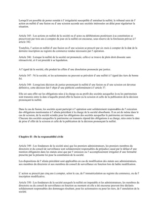 Lorsqu'il est possible de porter remède à l' irrégularité susceptible d' entraîner la nullité, le tribunal saisi de l'
action en nullité d' une fusion ou d' une scission accorde aux sociétés intéressées un délai pour régulariser la
situation.
Article 345 : Les actions en nullité de la société ou d' actes ou délibérations postérieurs à sa constitution se
prescrivent par trois ans à compter du jour où la nullité est encourue, sous réserve de la forclusion prévue à l'
article 342.
Toutefois, l' action en nullité d' une fusion ou d' une scission se prescrit par six mois à compter de la date de la
dernière inscription au registre du commerce rendue nécessaire par l' opération.
Article 346 : Lorsque la nullité de la société est prononcée, celle-ci se trouve de plein droit dissoute sans
rétroactivité, et il est procédé à sa liquidation.
A l' égard de la société, elle produit les effets d' une dissolution prononcée par justice.
Article 347 : Ni la société, ni les actionnaires ne peuvent se prévaloir d' une nullité à l' égard des tiers de bonne
foi.
Article 348 : Lorsqu'une décision de justice prononçant la nullité d' une fusion ou d' une scission est devenue
définitive, cette décision fait l' objet d' une publicité conformément à l' article 37.
Elle est sans effet sur les obligations nées à la charge ou au profit des sociétés auxquelles leou les patrimoines
sont transmis entre la date à laquelle prend effet la fusion ou la scission et celle de la publication de la décision
prononçant la nullité.
Dans le cas de fusion, les sociétés ayant participé à l' opération sont solidairement responsables de l' exécution
des obligations mentionnées à l' alinéa précédent à la charge de la société absorbante. Il en est de même dans le
cas de scission, de la société scindée pour les obligations des sociétés auxquelles le patrimoine est transmis.
Chacune des sociétés auxquelles le patrimoine est transmis répond des obligations à sa charge, nées entre la date
de prise d' effet de la scission et celle de la publication de la décision prononçant la nullité.
Chapitre II : De la responsabilité civile
Article 349 : Les fondateurs de la société ainsi que les premiers administrateurs, les premiers membres du
directoire et du conseil de surveillance sont solidairement responsables du préjudice causé par le défaut d' une
mention obligatoire dans les statuts ainsi que par l' omission ou l' accomplissement irrégulier d' une formalité
prescrite par la présente loi pour la constitution de la société.
Les dispositions de l' alinéa précédent sont applicables en cas de modification des statuts aux administrateurs,
aux membres du directoire et aux membres du conseil de surveillance en fonction lors de ladite modification.
L' action se prescrit par cinq ans à compter, selon le cas, de l' immatriculation au registre du commerce, ou de l'
inscription modificative.
Article 350 : Les fondateurs de la société auxquels la nullité est imputable et les administrateurs, les membres du
directoire ou du conseil de surveillance en fonction au moment où elle a été encourue peuvent être déclarés
solidairement responsables des dommages résultant, pour les actionnaires ou pour les tiers, de l' annulation de la
société.
 