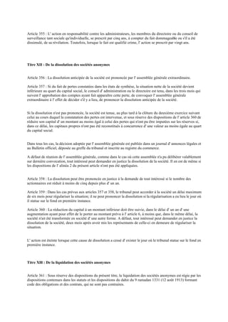 Article 355 : L' action en responsabilité contre les administrateurs, les membres du directoire ou du conseil de
surveillance tant sociale qu'individuelle, se prescrit par cinq ans, à compter du fait dommageable ou s'il a été
dissimulé, de sa révélation. Toutefois, lorsque le fait est qualifié crime, l' action se prescrit par vingt ans.
Titre XII : De la dissolution des sociétés anonymes
Article 356 : La dissolution anticipée de la société est prononcée par l' assemblée générale extraordinaire.
Article 357 : Si du fait de pertes constatées dans les états de synthèse, la situation nette de la société devient
inférieure au quart du capital social, le conseil d' administration ou le directoire est tenu, dans les trois mois qui
suivent l' approbation des comptes ayant fait apparaître cette perte, de convoquer l' assemblée générale
extraordinaire à l' effet de décider s'il y a lieu, de prononcer la dissolution anticipée de la société.
Si la dissolution n'est pas prononcée, la société est tenue, au plus tard à la clôture du deuxième exercice suivant
celui au cours duquel la constatation des pertes est intervenue, et sous réserve des dispositions de l' article 360 de
réduire son capital d' un montant au moins égal à celui des pertes qui n'ont pu être imputées sur les réserves si,
dans ce délai, les capitaux propres n'ont pas été reconstitués à concurrence d' une valeur au moins égale au quart
du capital social.
Dans tous les cas, la décision adoptée par l' assemblée générale est publiée dans un journal d' annonces légales et
au Bulletin officiel, déposée au greffe du tribunal et inscrite au registre du commerce.
A défaut de réunion de l' assemblée générale, comme dans le cas où cette assemblée n'a pu délibérer valablement
sur dernière convocation, tout intéressé peut demander en justice la dissolution de la société. Il en est de même si
les dispositions de l' alinéa 2 du présent article n'ont pas été appliquées.
Article 358 : La dissolution peut être prononcée en justice à la demande de tout intéressé si le nombre des
actionnaires est réduit à moins de cinq depuis plus d' un an.
Article 359 : Dans les cas prévus aux articles 357 et 358, le tribunal peut accorder à la société un délai maximum
de six mois pour régulariser la situation; il ne peut prononcer la dissolution si la régularisation a eu lieu le jour où
il statue sur le fond en première instance.
Article 360 : La réduction du capital à un montant inférieur doit être suivie, dans le délai d' un an d' une
augmentation ayant pour effet de le porter au montant prévu à l' article 6, à moins que, dans le même délai, la
société n'ait été transformée en société d' une autre forme. A défaut, tout intéressé peut demander en justice la
dissolution de la société, deux mois après avoir mis les représentants de celle-ci en demeure de régulariser la
situation.
L' action est éteinte lorsque cette cause de dissolution a cessé d' exister le jour où le tribunal statue sur le fond en
première instance.
Titre Xlll : De la liquidation des sociétés anonymes
Article 361 : Sous réserve des dispositions du présent titre, la liquidation des sociétés anonymes est régie par les
dispositions contenues dans les statuts et les dispositions du dahir du 9 ramadan 1331 (12 août 1913) formant
code des obligations et des contrats, qui ne sont pas contraires.
 