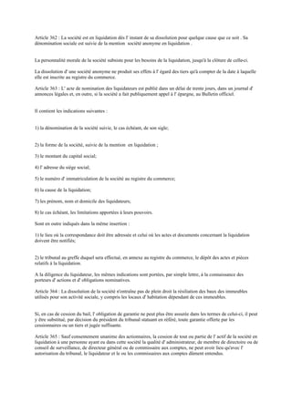 Article 362 : La société est en liquidation dès l' instant de sa dissolution pour quelque cause que ce soit . Sa
dénomination sociale est suivie de la mention société anonyme en liquidation .
La personnalité morale de la société subsiste pour les besoins de la liquidation, jusqu'à la clôture de celle-ci.
La dissolution d' une société anonyme ne produit ses effets à l' égard des tiers qu'à compter de la date à laquelle
elle est inscrite au registre du commerce.
Article 363 : L' acte de nomination des liquidateurs est publié dans un délai de trente jours, dans un journal d'
annonces légales et, en outre, si la société a fait publiquement appel à l' épargne, au Bulletin officiel.
Il contient les indications suivantes :
1) la dénomination de la société suivie, le cas échéant, de son sigle;
2) la forme de la société, suivie de la mention en liquidation ;
3) le montant du capital social;
4) l' adresse du siège social;
5) le numéro d' immatriculation de la société au registre du commerce;
6) la cause de la liquidation;
7) les prénom, nom et domicile des liquidateurs;
8) le cas échéant, les limitations apportées à leurs pouvoirs.
Sont en outre indiqués dans la même insertion :
1) le lieu où la correspondance doit être adressée et celui où les actes et documents concernant la liquidation
doivent être notifiés;
2) le tribunal au greffe duquel sera effectué, en annexe au registre du commerce, le dépôt des actes et pièces
relatifs à la liquidation.
A la diligence du liquidateur, les mêmes indications sont portées, par simple lettre, à la connaissance des
porteurs d' actions et d' obligations nominatives.
Article 364 : La dissolution de la société n'entraîne pas de plein droit la résiliation des baux des immeubles
utilisés pour son activité sociale, y compris les locaux d' habitation dépendant de ces immeubles.
Si, en cas de cession du bail, l' obligation de garantie ne peut plus être assurée dans les termes de celui-ci, il peut
y être substitué, par décision du président du tribunal statuant en référé, toute garantie offerte par les
cessionnaires ou un tiers et jugée suffisante.
Article 365 : Sauf consentement unanime des actionnaires, la cession de tout ou partie de l' actif de la société en
liquidation à une personne ayant eu dans cette société la qualité d' administrateur, de membre de directoire ou de
conseil de surveillance, de directeur général ou de commissaire aux comptes, ne peut avoir lieu qu'avec l'
autorisation du tribunal, le liquidateur et le ou les commissaires aux comptes dûment entendus.
 