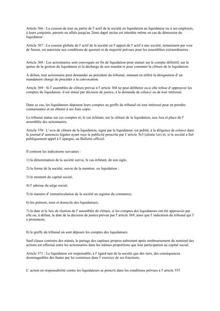 Article 366 : La cession de tout ou partie de l' actif de la société en liquidation au liquidateur ou à ses employés,
à leurs conjoints, parents ou alliés jusqu'au 2ème degré inclus est interdite même en cas de démission du
liquidateur .
Article 367 : La cession globale de l' actif de la société ou l' apport de l' actif à une société, notamment par voie
de fusion, est autorisée aux conditions de quorum et de majorité prévues pour les assemblées extraordinaires .
Article 368 : Les actionnaires sont convoqués en fin de liquidation pour statuer sur le compte définitif, sur le
quitus de la gestion du liquidateur et la décharge de son mandat et pour constater la clôture de la liquidation.
A défaut, tout actionnaire peut demander au président du tribunal, statuant en référé la désignation d' un
mandataire chargé de procéder à la convocation.
Article 369 : Si l' assemblée de clôture prévue à l' article 368 ne peut délibérer ou si elle refuse d' approuver les
comptes du liquidateur, il est statué par décision de justice, à la demande de celui-ci ou de tout intéressé.
Dans ce cas, les liquidateurs déposent leurs comptes au greffe du tribunal où tout intéressé peut en prendre
connaissance et en obtenir à ses frais copie.
Le tribunal statue sur ces comptes et, le cas échéant, sur la clôture de la liquidation, aux lieu et place de l'
assemblée des actionnaires.
Article 370 : L' avis de clôture de la liquidation, signé par le liquidateur, est publié, à la diligence de celui-ci dans
le journal d' annonces légales ayant reçu la publicité prescrite par l' article 363 (alinéa 1er) et, si la société a fait
publiquement appel à l' épargne, au Bulletin officiel.
Il contient les indications suivantes :
1) la dénomination de la société suivie, le cas échéant, de son sigle;
2) la forme de la société, suivie de la mention en liquidation ;
3) le montant du capital social;
4) l' adresse du siège social;
5) le numéro d' immatriculation de la société au registre du commerce;
6) les prénom, nom et domicile des liquidateurs;
7) la date et le lieu de réunion de l' assemblée de clôture, si les comptes des liquidateurs ont été approuvés par
elle ou, à défaut, la date de la décision de justiceprévue par l' article 369, ainsi que l' indication du tribunal qui l'
a prononcée;
8) le greffe du tribunal où sont déposés les comptes des liquidateurs.
Sauf clause contraire des statuts, le partage des capitaux propres subsistant après remboursement du nominal des
actions est effectué entre les actionnaires dans les mêmes proportions que leur participation au capital social.
Article 371 : Le liquidateur est responsable, à l' égard tant de la société que des tiers, des conséquences
dommageables des fautes par lui commises dans l' exercice de ses fonctions.
L' action en responsabilité contre les liquidateurs se prescrit dans les conditions prévues à l' article 355
 