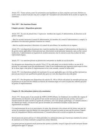 Article 372 : Toutes actions contre les actionnaires non liquidateurs ou leurs conjoints survivants, héritiers ou
ayants cause, se prescrivent par cinq ans à compter de l' inscription de la dissolution de la société au registre du
commerce.
Titre XIV' : Des Sanctions Pénales
Chapitre premier : Dispositions générales
Article 373 : Au sens du présent titre, l' expression membres des organes d' administration, de direction ou de
gestion désigne :
- dans les sociétés anonymes à conseil d' administration, les membres du conseil d' administration y compris, le
président et les directeurs généraux extérieurs au conseil;
- dans les sociétés anonymes à directoire et à conseil de surveillance, les membres de ces organes.
Article 374 : Les dispositions du présent titre visant les membres des organes d' administration, de direction ou
de gestion seront applicables à toute personne qui, directement ou par personne interposée, aura, en fait, exercé
la direction, l' administration ou la gestion de sociétés anonymes sous le couvert ou aux lieu et place de leurs
représentants légaux.
Article 375 : Les sanctions prévues au présent titre sont portées au double en cas de récidive.
Par dérogation aux dispositions des articles 156 et 157 du code pénal, est en état de récidive, au sens de la
présente loi, quiconque ayant fait précédemment l' objet d' une condamnation par jugement ayant acquis la force
de la chose jugée à une peine d' emprisonnement et/ou à une amende, commet le même délit.
Article 376 : Les dispositions pénales de la présente loi ne sont applicables que si les faits qu'elles répriment ne
peuvent pas recevoir une qualification pénale plus grave en vertu des dispositions du code pénal.
Article 377 : Par dérogation aux dispositions des articles 55, 149 et 150 du code pénal, les amendes prévues par
la présente loi ne peuvent être réduites au-dessous du minimum légal et le sursis ne peut être ordonné que pour
les peines d' emprisonnement.
Chapitre II : Des infractions relatives à la constitution
Article 378 : Seront punis d' une amende de 4.000 à 20.000 dirhams, les fondateurs, les membres des organes d'
administration, de direction ou de gestion d' une société anonyme qui auront émis des actions, soit avant l'
immatriculation de ladite société au registre du commerce, soit à une époque quelconque, si l' immatriculation a
été obtenue par fraude, soit encore sans que les formalités de constitution de ladite société aient été
régulièrement accomplies.
Un emprisonnement de un à six mois pourra, en outre, être prononcé si les actions ont été émises sans que les
actions de numéraire aient été libérées à la souscription d' un quart au moins ou sans que les actions d' apport
aient été intégralement libérées antérieurement à l' immatriculation de la société au registre du commerce.
Seront punies des peines prévues à l' alinéa précédent, les mêmes personnes qui n'auront pas maintenu les actions
de numéraire en la forme nominative jusqu'à leur entière libération.
Les peines prévues au présent article pourront être portées au double, lorsqu'il s'agira de société anonyme faisant
publiquement appel à l' épargne.
 