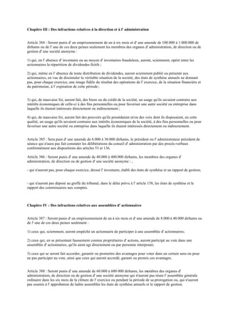 Chapitre III : Des infractions relatives à la direction et à l' administration
Article 384 : Seront punis d' un emprisonnement de un à six mois et d' une amende de 100.000 à 1.000.000 de
dirhams ou de l' une de ces deux peines seulement les membres des organes d' administration, de direction ou de
gestion d' une société anonyme :
1) qui, en l' absence d' inventaire ou au moyen d' inventaires frauduleux, auront, sciemment, opéré entre les
actionnaires la répartition de dividendes fictifs ;
2) qui, même en l' absence de toute distribution de dividendes, auront sciemment publié ou présenté aux
actionnaires, en vue de dissimuler la véritable situation de la société, des états de synthèse annuels ne donnant
pas, pour chaque exercice, une image fidèle du résultat des opérations de l' exercice, de la situation financière et
du patrimoine, à l' expiration de cette période ;
3) qui, de mauvaise foi, auront fait, des biens ou du crédit de la société, un usage qu'ils savaient contraire aux
intérêts économiques de celle-ci à des fins personnelles ou pour favoriser une autre société ou entreprise dans
laquelle ils étaient intéressés directement ou indirectement ;
4) qui, de mauvaise foi, auront fait des pouvoirs qu'ils possédaient et/ou des voix dont ils disposaient, en cette
qualité, un usage qu'ils savaient contraire aux intérêts économiques de la société, à des fins personnelles ou pour
favoriser une autre société ou entreprise dans laquelle ils étaient intéressés directement ou indirectement.
Article 385 : Sera puni d' une amende de 6.000 à 30.000 dirhams, le président ou l' administrateur président de
séance qui n'aura pas fait constater les délibérations du conseil d' administration par des procès-verbaux
conformément aux dispositions des articles 53 et 136.
Article 386 : Seront punis d' une amende de 40.000 à 400.000 dirhams, les membres des organes d'
administration, de direction ou de gestion d' une société anonyme : ,
- qui n'auront pas, pour chaque exercice, dressé l' inventaire, établi des états de synthèse et un rapport de gestion;
- qui n'auront pas déposé au greffe du tribunal, dans le délai prévu à l' article 158, les états de synthèse et le
rapport des commissaires aux comptes.
Chapitre IV : Des infractions relatives aux assemblées d' actionnaires
Article 387 : Seront punis d' un emprisonnement de un à six mois et d' une amende de 8.000 à 40.000 dirhams ou
de l' une de ces deux peines seulement :
1) ceux qui, sciemment, auront empêché un actionnaire de participer à une assemblée d' actionnaires;
2) ceux qui, en se présentant faussement comme propriétaires d' actions, auront participé au vote dans une
assemblée d' actionnaires, qu'ils aient agi directement ou par personne interposée;
3) ceux qui se seront fait accorder, garantir ou promettre des avantages pour voter dans un certain sens ou pour
ne pas participer au vote, ainsi que ceux qui auront accordé, garanti ou promis ces avantages.
Article 388 : Seront punis d' une amende de 60.000 à 600 000 dirhams, les membres des organes d'
administration, de direction ou de gestion d' une société anonyme qui n'auront pas réuni l' assemblée générale
ordinaire dans les six mois de la clôture de l' exercice ou pendant la période de sa prorogation ou, qui n'auront
pas soumis à l' approbation de ladite assemblée les états de synthèse annuels et le rapport de gestion.
 