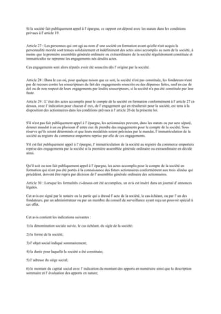 Si la société fait publiquement appel à l' épargne, ce rapport est déposé avec les statuts dans les conditions
prévues à l' article 19.
Article 27 : Les personnes qui ont agi au nom d' une société en formation avant qu'elle n'ait acquis la
personnalité morale sont tenues solidairement et indéfiniment des actes ainsi accomplis au nom de la société, à
moins que la première assemblée générale ordinaire ou extraordinaire de la société régulièrement constituée et
immatriculée ne reprenne les engagements nés desdits actes.
Ces engagements sont alors réputés avoir été souscrits dès l' origine par la société.
Article 28 : Dans le cas où, pour quelque raison que ce soit, la société n'est pas constituée, les fondateurs n'ont
pas de recours contre les souscripteurs du fait des engagements souscrits ou des dépenses faites, sauf en cas de
dol ou de non respect de leurs engagements par lesdits souscripteurs, si la société n'a pas été constituée par leur
faute.
Article 29 : L' état des actes accomplis pour le compte de la société en formation conformément à l' article 27 ci-
dessus, avec l' indication pour chacun d' eux, de l' engagement qui en résulterait pour la société, est tenu à la
disposition des actionnaires dans les conditions prévues à l' article 26 de la présente loi.
S'il n'est pas fait publiquement appel à l' épargne, les actionnaires peuvent, dans les statuts ou par acte séparé,
donner mandat à un ou plusieurs d' entre eux de prendre des engagements pour le compte de la société. Sous
réserve qu'ils soient déterminés et que leurs modalités soient précisées par le mandat, l' immatriculation de la
société au registre du commerce emportera reprise par elle de ces engagements.
S'il est fait publiquement appel à l' épargne, l' immatriculation de la société au registre du commerce emportera
reprise des engagements par la société si la première assemblée générale ordinaire ou extraordinaire en décide
ainsi.
Qu'il soit ou non fait publiquement appel à l' épargne, les actes accomplis pour le compte de la société en
formation qui n'ont pas été portés à la connaissance des futurs actionnaires conformément aux trois alinéas qui
précèdent, doivent être repris par décision de l' assemblée générale ordinaire des actionnaires.
Article 30 : Lorsque les formalités ci-dessus ont été accomplies, un avis est inséré dans un journal d' annonces
légales.
Cet avis est signé par le notaire ou la partie qui a dressé l' acte de la société, le cas échéant, ou par l' un des
fondateurs, par un administrateur ou par un membre du conseil de surveillance ayant reçu un pouvoir spécial à
cet effet.
Cet avis contient les indications suivantes :
1) la dénomination sociale suivie, le cas échéant, du sigle de la société;
2) la forme de la société;
3) l' objet social indiqué sommairement;
4) la durée pour laquelle la société a été constituée;
5) l' adresse du siège social;
6) le montant du capital social avec l' indication du montant des apports en numéraire ainsi que la description
sommaire et l' évaluation des apports en nature;
 