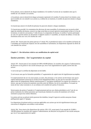 b) les prénom, nom et domicile de chaque mandataire et le nombre d' actions de ses mandants ainsi que le
nombre de voix attaché à ces actions;
c) les prénom, nom et domicile de chaque actionnaire représenté et le nombre d' actions dont il est titulaire, ainsi
que le nombre de voix attaché à ces actions ou, à défaut de ces mentions, le nombre de pouvoirs donnés à chaque
mandataire;
2) n'auront pas annexé à la feuille de présence les pouvoirs donnés à chaque mandataire;
3) n'auront pas procédé à la constatation des décisions de toute assemblée d' actionnaires par un procès-verbal
signé des membres du bureau, conservé au siège social dans un recueil spécial et mentionnant la date et le lieu de
la réunion, le mode de convocation, l' ordre du jour, la composition du bureau, le nombre d' actions participant
au vote et le quorum atteint, les documents et rapports soumis à l' assemblée, un résumé des débats, le texte des
résolutions mises aux voix et le résultat des votes.
Article 394 : Seront punis des peines prévues à l' article 393, le président de séance et les membres du bureau de
l' assemblée qui n'auront pas respecté, lors des assemblées d' actionnaires, les dispositions régissant les droits de
vote attachés aux actions.
Chapitre V : Des infractions relatives aux modifications du capital social
Section première. - De l' augmentation du capital
Article 395 : Seront punis d' une amende de 8.000 à 40.000 dirhams, les membres des organes d' administration,
de direction ou de gestion d' une société anonyme qui, lors d' une augmentation de capital, auront émis des
actions :
1) soit avant que le certificat du dépositaire ait été établi;
2) soit encore sans que les formalités préalables à l' augmentation de capital aient été régulièrement accomplies.
Un emprisonnement de un à six mois pourra, en outre, être prononcé, si les actions ont été émises sans que le
capital antérieurement souscrit de la société ait été intégralement libéré, ou sans que les nouvelles actions d'
apport aient été intégralement libérées antérieurement à l' inscription modificative au registre du commerce, ou
encore, sans que les actions de numéraire nouvelles aient été libérées, lors de la souscription, d' un quart au
moins de leur valeur nominale et, le cas échéant, de la totalité de la prime d' émission.
Seront punies des peines d' amende et d' emprisonnement prévues aux alinéas précédents ou de l' une de ces
peines seulement, les mêmes personnes qui n'auront pas maintenu les actions de numéraire en la forme
nominative jusqu'à leur entière libération.
Les peines prévues au présent article pourront être doublées, lorsqu'il s'agira de sociétés anonymes faisant
publiquement appel à l' épargne.
Les dispositions du présent article ne sont pas applicables aux actions qui ont été régulièrement émises par
conversion d' obligations convertibles à tout moment.
Article 396 : Sous réserve des dispositions des articles 189 à 193, seront punis d' une amende de 10.000 à
100.000 dirhams les membres des organes d' administration, de direction ou de gestion d' une société anonyme
qui, lors d' une augmentation de capital :
 