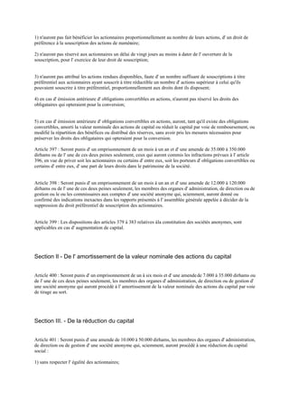 1) n'auront pas fait bénéficier les actionnaires proportionnellement au nombre de leurs actions, d' un droit de
préférence à la souscription des actions de numéraire;
2) n'auront pas réservé aux actionnaires un délai de vingt jours au moins à dater de l' ouverture de la
souscription, pour l' exercice de leur droit de souscription;
3) n'auront pas attribué les actions rendues disponibles, faute d' un nombre suffisant de souscriptions à titre
préférentiel aux actionnaires ayant souscrit à titre réductible un nombre d' actions supérieur à celui qu'ils
pouvaient souscrire à titre préférentiel, proportionnellement aux droits dont ils disposent;
4) en cas d' émission antérieure d' obligations convertibles en actions, n'auront pas réservé les droits des
obligataires qui opteraient pour la conversion;
5) en cas d' émission antérieure d' obligations convertibles en actions, auront, tant qu'il existe des obligations
convertibles, amorti la valeur nominale des actions de capital ou réduit le capital par voie de remboursement, ou
modifié la répartition des bénéfices ou distribué des réserves, sans avoir pris les mesures nécessaires pour
préserver les droits des obligataires qui opteraient pour la conversion.
Article 397 : Seront punis d' un emprisonnement de un mois à un an et d' une amende de 35.000 à 350.000
dirhams ou de l' une de ces deux peines seulement, ceux qui auront commis les infractions prévues à l' article
396, en vue de priver soit les actionnaires ou certains d' entre eux, soit les porteurs d' obligations convertibles ou
certains d' entre eux, d' une part de leurs droits dans le patrimoine de la société.
Article 398 : Seront punis d' un emprisonnement de un mois à un an et d' une amende de 12.000 à 120.000
dirhams ou de l' une de ces deux peines seulement, les membres des organes d' administration, de direction ou de
gestion ou le ou les commissaires aux comptes d' une société anonyme qui, sciemment, auront donné ou
confirmé des indications inexactes dans les rapports présentés à l' assemblée générale appelée à décider de la
suppression du droit préférentiel de souscription des actionnaires.
Article 399 : Les dispositions des articles 379 à 383 relatives àla constitution des sociétés anonymes, sont
applicables en cas d' augmentation de capital.
Section Il - De l' amortissement de la valeur nominale des actions du capital
Article 400 : Seront punis d' un emprisonnement de un à six mois et d' une amendede 7.000 à 35.000 dirhams ou
de l' une de ces deux peines seulement, les membres des organes d' administration, de direction ou de gestion d'
une société anonyme qui auront procédé à l' amortissement de la valeur nominale des actions du capital par voie
de tirage au sort.
Section III. - De la réduction du capital
Article 401 : Seront punis d' une amende de 10.000 à 50.000 dirhams, les membres des organes d' administration,
de direction ou de gestion d' une société anonyme qui, sciemment, auront procédé à une réduction du capital
social :
1) sans respecter l' égalité des actionnaires;
 