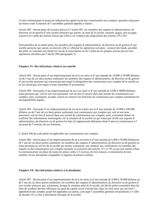 2) sans communiquer le projet de réduction du capital social aux commissaires aux comptes, quarante-cinq jours
au moins avant la réunion de l' assemblée générale appelée à statuer.
Article 402 : Seront punis de la peine prévue à l' article 401, les membres des organes d' administration, de
direction ou de gestion d' une société anonyme qui auront, au nom de la société, souscrit, acquis, pris en gage,
conservé ou vendu des actions émises par celle-ci en violation des dispositions des articles 279 à 281.
Sont passibles de la même peine, les membres des organes d' administration, de direction ou de gestion d' une
société anonyme qui auront, au nom de celle-ci, effectué les opérations suivantes : avancer des fonds, accorder
des prêts ou consentir une sûreté en vue de la souscription ou de l' achat de ses propres actions par un tiers,
opérations interdites par l' article 280 (paragraphe 3).
Chapitre Vl : Des infractions relatives au contrôle
Article 403 : Seront punis d' un emprisonnement de un à six mois et d' une amende de 10.000 à 50.000 dirhams,
ou de l' une de ces deux peines seulement, les membres des organes d' administration, de direction ou de gestion
d' une société anonyme qui n'auront pas provoqué la désignation des commissaires aux comptes de la société ou
ne les auront pas convoqués à toute assemblée d' actionnaires.
Article 404 : Sera punie d' un emprisonnement de un à six mois et d' une amende de 8.000 à 40.000 dirhams,
toute personne qui, soit en son nom personnel, soit au titre d' associé dans une société de commissaires aux
comptes, aura, sciemment, accepté, exercé ou conservé les fonctions de commissaire aux comptes nonobstant les
incompatibilités légales.
Article 405 : Sera puni d' un emprisonnement de six mois à deux ans et d' une amende de 10.000 à 100.000
dirhams ou de l' une de ces deux peines seulement, tout commissaire aux comptes qui, soit en son nom
personnel, soit au titre d' associé dans une société de commissaires aux comptes, aura, sciemment donné ou
confirmé des informations mensongères sur la situation de la société ou qui n'aura pas révélé aux organes d'
administration, de direction ou de gestion les faits lui apparaissant délictueux dont il aura eu connaissance à l'
occasion de l' exercice de ses fonctions.
L' article 446 du code pénal est applicable aux commissaires aux comptes.
Article 406 : Seront punis d' un emprisonnement de un à six mois et d' une amende de 6.000 à 30.000 dirhamsou
de l' une de ces deux peines seulement, les membres des organes d' administration, de direction ou de gestion ou
toute personne au service de la société qui auront, sciemment, mis obstacle aux vérifications ou contrôles des
experts ou des commissaires aux comptes nommés en exécution des articles 157 et 159 ou qui leur auront refusé
la communication sur place de toutes les pièces utiles à l' exercice de leur mission, et notamment de tous
contrats, livres, documents comptables et registres de procès-verbaux.
Chapitre Vll : Des infractions relatives à la dissolution
Article 407 : Seront punis d' un emprisonnement de un à six mois et d' une amende de 4.000 à 20.000 dirhams ou
de l' une de ces deux peines seulement, les membres des organes d' administration, de direction ou de gestion d'
une société anonyme qui, sciemment, lorsque la situation nette de la société, du fait de pertes constatées dans les
états de synthèse devient inférieure au quart du capital social n'auront pas, dans les trois mois qui suivront l'
approbation des comptes ayant fait apparaître ces pertes, convoqué l' assemblée générale extraordinaire à l' effet
de décider s'il y a lieu à dissolution anticipée de la société.
 