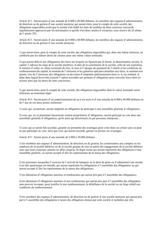 Article 412 : Seront punis d' une amende de 8.000 à 40.000 dirhams, les membres des organesd' administration,
de direction ou de gestion d' une société anonyme qui auront émis, pour le compte de cette société, des
obligations négociables avant que la société n'ait établi les états de synthèse de deux exercices successifs
régulièrement approuvés par les actionnaires et qu'elle n'ait deux années d' existence, sous réserve du 2è alinéa
de l' article 293.
Article 413 : Seront punis d' une amende de 8.000 à 40.000 dirhams, les membres des organes d' administration,
de direction ou de gestion d' une société anonyme :
1) qui auront émis, pour le compte de cette société, des obligations négociables qui, dans une même émission, ne
confèrent pas les mêmes droits de créance pour une même valeur nominale;
2) qui auront délivré aux obligataires des titres sur lesquels ne figurent pas la forme, la dénomination sociale, le
capital, l' adresse du siège de la société émettrice, la date de la constitution de la société, celle de son expiration,
le numéro d' ordre, la valeur nominale du titre, le taux et l' époque du paiement de l' intérêt et les conditions de
remboursement du capital, le montant de l' émission et les garanties spéciales attachées aux titres, le montant non
amorti, lors de l' émission, des obligations ou des titres d' emprunts antérieurement émis et, le cas échéant, le
délai dans lequel devra être exercée l' option accordée aux porteurs d' obligations pour convertir leurs titres en
actions ainsi que les bases de cette conversion;
3) qui auront émis, pour le compte de cette société, des obligations négociables dont la valeur nominale serait
inférieure au minimum légal.
Article 414 : Seront punis d' un emprisonnement de un à six mois et d' une amende de 8.000 à 40.000 dirhams ou
de l' une de ces deux peines seulement :
1) ceux qui, sciemment, auront empêché un obligataire de participer à une assemblée générale d' obligataires;
2) ceux qui, en se présentant faussement comme propriétaires d' obligations, auront participé au vote dans une
assemblée générale d' obligataires, qu'ils aient agi directement ou par personne interposée ;
3) ceux qui se seront fait accorder, garantir ou promettre des avantages pour voter dans un certain sens ou pour
ne pas participer au vote, ainsi que ceux qui auront accordé, garanti ou promis ces avantages.
Article 415 : Seront punis d' une amende de 6.000 à 30.000 dirhams :
1) les membres des organes d' administration, de direction ou de gestion, les commissaires aux comptes ou les
employés de la société débitrice ou de la société garante de tout ou partie des engagements de la société débitrice
ainsi que leurs conjoints, parents ou alliés jusqu'au 2è degré inclus qui auront représenté des obligataires à leur
assemblée générale, ou auront accepté d' être les représentants de la masse des obligataires;
2) les personnes auxquelles l' exercice de l' activité de banquier ou le droit de gérer ou d' administrer une société
à un titre quelconque est interdit, qui auront représenté les obligataires à l' assemblée des obligataires ou qui
auront accepté d' être les représentants de la masse des obligataires;
3) les détenteurs d' obligations amorties et remboursées qui auront pris part à l' assemblée des obligataires;
4) les détenteurs d' obligations amorties et non remboursées qui auront pris part à l' assemblée des obligataires
sans pouvoir invoquer, pour justifier le non remboursement, la défaillance de la société ou un litige relatif aux
conditions de remboursement;
5) les membres des organes d' administration, de direction ou de gestion d' une société anonyme qui auront pris
part à l' assemblée des obligataires à raison des obligations émises par cette société et rachetées par elle.
 