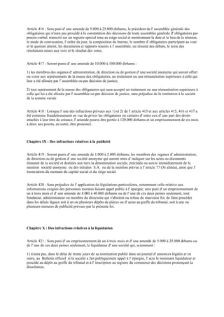 Article 416 : Sera puni d' une amende de 5.000 à 25.000 dirhams, le président de l' assemblée générale des
obligataires qui n'aura pas procédé à la constatation des décisions de toute assemblée générale d' obligataires par
procès-verbal, transcrit sur un registre spécial tenu au siège social et mentionnant la date et le lieu de la réunion,
le mode de convocation, l' ordre du jour, la composition du bureau, le nombre d' obligataires participant au vote
et le quorum atteint, les documents et rapports soumis à l' assemblée, un résumé des débats, le texte des
résolutions mises aux voix et le résultat des votes.
Article 417 : Seront punis d' une amende de 10.000 à 100.000 dirhams :
1) les membres des organes d' administration, de direction ou de gestion d' une société anonyme qui auront offert
ou versé aux représentants de la masse des obligataires, un traitement ou une rémunération supérieure àcelle qui
leur a été allouée par l' assemblée ou par décision de justice;
2) tout représentant de la masse des obligataires qui aura accepté un traitement ou une rémunération supérieure à
celle qui lui a été allouée par l' assemblée ou par décision de justice, sans préjudice de la restitution à la société
de la somme versée
Article 418 : Lorsque l' une des infractions prévues aux 1) et 2) de l' article 413 et aux articles 415, 416 et 417 a
été commise frauduleusement en vue de priver les obligataires ou certains d' entre eux d' une part des droits
attachés à leur titre de créance, l' amende pourra être portée à 120.000 dirhams et un emprisonnement de six mois
à deux ans pourra, en outre, être prononcé.
Chapitre IX : Des infractions relatives à la publicité
Article 419 : Seront punis d' une amende de 1.000 à 5.000 dirhams, les membres des organes d' administration,
de direction ou de gestion d' une société anonyme qui auront omis d' indiquer sur les actes ou documents
émanant de la société et destinés aux tiers la dénomination sociale, précédée ou suivie immédiatement de la
mention société anonyme ou des initiales S.A. ou de la mention prévue à l' article 77 (3è alinéa), ainsi que l'
énonciation du montant du capital social et du siège social.
Article 420 : Sans préjudice de l' application de législations particulières, notamment celle relative aux
informations exigées des personnes morales faisant appel public à l' épargne, sera puni d' un emprisonnement de
un à trois mois et d' une amende de 8.000 à 40.000 dirhams ou de l' une de ces deux peines seulement, tout
fondateur, administrateur ou membre du directoire qui s'abstient ou refuse de mauvaise foi, de faire procéder
dans les délais légaux soit à un ou plusieurs dépôts de pièces ou d' actes augreffe du tribunal, soit à une ou
plusieurs mesures de publicité prévues par la présente loi.
Chapitre X : Des infractions relatives à la liquidation
Article 421 : Sera puni d' un emprisonnement de un à trois mois et d' une amende de 5.000 à 25.000 dirhams ou
de l' une de ces deux peines seulement, le liquidateur d' une société qui, sciemment :
1) n'aura pas, dans le délai de trente jours de sa nomination publié dans un journal d' annonces légales et en
outre, au Bulletin officiel si la société a fait publiquement appel à l' épargne, l' acte le nommant liquidateur et
procédé au dépôt au greffe du tribunal et à l' inscription au registre du commerce des décisions prononçant la
dissolution;
 
