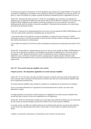 2) n'aura pas convoqué les actionnaires, en fin de liquidation, pour statuer sur le compte définitif, sur le quitus de
sa gestion et la décharge de son mandat, et pour constater la clôture de la liquidation, ou n'aura pas, dans le cas
prévu à l' article 369, déposé ses comptes au greffe du tribunal ni demandé en justice l' approbation de ceux-ci.
Article 422 : Sera puni des peines prévues à l' article 421, le liquidateur qui, sciemment, aura manqué aux
obligations que lui imposent les dispositions des articles 1064 à 1091 du dahir du 9 ramadan 1331 (12 août 1913)
formant code des obligations et des contrats et celles de la présente loi, en ce qui concerne l' inventaire, l'
établissement des états de synthèse, la tenue des assemblées, l' information des actionnaires et la conservation
des fonds et des documents sociaux.
Article 423 : Sera puni d' un emprisonnement de un à six mois et d' une amende de 8.000 à 40.000 dirhams ou de
l' une de ces deux peines seulement, le liquidateur qui, de mauvaise foi :
1) aura fait des biens ou du crédit de la société en liquidation, un usage qu'il savait contraire à l' intérêt
économique de celle-ci, à des fins personnelles ou pour favoriser une autre société ou entreprise dans laquelle il
était intéressé directement ou indirectement;
2) aura cédé tout ou partie de l' actif de la société en liquidation contrairement aux dispositions des articles 365 et
366.
Article 424 : Est passible de l' emprisonnement de un à six mois et d' une amende de 4.000 à 20.000 dirhams ou
de l' une de ces deux peines seulement, tout liquidateur qui procède à la répartition de l' actif social entre les
actionnaires, avant l' apurement du passif ou avant la constitution de réserves suffisantes pour en assurer le
règlement ou qui, sauf clause contraire des statuts, ne partage pas les capitaux propres subsistant, après
remboursement du nominal des actions, entre les actionnaires dans la même proportion que leur participation au
capital social.
Titre XV : De la société anonyme simplifiée entre sociétés
Chapitre premier : Des dispositions applicables à la société anonyme simplifiée
Article 425 : En vue de créer ou de gérer une filiale commune, ou bien de créer une société qui deviendra leur
mère commune, deux ou plusieurs sociétés peuvent constituer entre elles une société anonyme simplifiée régie
par les dispositions du présent titre.
La société anonyme simplifiée entre sociétés est constituée en considération de la personne de ses membres.
Ceux-ci conviennent librement de l' organisation et du fonctionnement de la société, sous réserve des
dispositions ci-après.
Les règles générales concernant les sociétés anonymes ne s'appliquent à la société anonyme simplifiée entre
sociétés que dans la mesure où elles sont compatibles avec ces dispositions.
Article 426 : Seules les sociétés dont le capital est au moins égal à deux millions de dirhams ou à la contre-valeur
de cette somme en monnaie étrangère, peuvent être membre d' une société anonyme simplifiée.
La société, associé, qui réduit son capital au-dessous de ce minimum doit, dans les six mois de cette réduction,
ou bien relever son capital jusqu'à cette somme ou bien céder ses actions dans les conditions fixées par les
statuts.
A défaut, la société doit se dissoudre et se transformer en une société d' une autre forme.
 