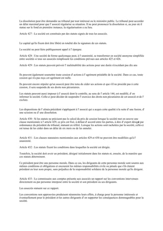 La dissolution peut être demandée au tribunal par tout intéressé ou le ministère public. Le tribunal peut accorder
un délai maximal pour que l' associé régularise sa situation. Il ne peut prononcer la dissolution si, au jour où il
statue sur le fond en première instance, la régularisation a eu lieu.
Article 427 : La société est constituée par des statuts signés de tous les associés.
Le capital qu'ils fixent doit être libéré en totalité dès la signature de ces statuts.
La société ne peut faire publiquement appel à l' épargne.
Article 428 : Une société de forme quelconque peut, à l' unanimité, se transformer en société anonyme simplifiée
entre sociétés si tous ses associés remplissent les conditions prévues aux articles 425 et 426.
Article 429 : Les statuts peuvent prévoir l' inaliénabilité des actions pour une durée n'excédant pas dix ans
Ils peuvent également soumettre toute cession d' actions à l' agrément préalable de la société. Dans ce cas, toute
cession qui n'a pas reçu cet agrément est nulle.
Ils peuvent encore stipuler qu'un associé peut être tenu de céder ses actions et que s'il ne procède pas à cette
cession, il sera suspendu de ses droits non pécuniaires.
Les statuts peuvent aussi imposer à l' associé dont le contrôle, au sens de l' article 144, est modifié, d' en
informer la société. Celle-ci peut décider de suspendre l' exercice des droits non pécuniaires de cet associé et de l'
exclure.
Les dispositions de l' alinéa précédent s'appliquent à l' associé qui a acquis cette qualité à la suite d' une fusion, d'
une scission ou d' une dissolution.
Article 430 : Si les statuts ne précisent pas le calcul du prix de cession lorsque la société met en oeuvre une
clause mentionnée à l' article 429, ce prix est fixé, à défaut d' accord entre les parties, à dire d' expert désigné par
ordonnance du président du tribunal, statuant en référé. Lorsque les actions sont rachetées par la société, celle-ci
est tenue de les céder dans un délai de six mois ou de les annuler.
Article 431 : Les clauses statutaires mentionnées aux articles 429 et 430 ne peuvent être modifiées qu'à l'
unanimité.
Article 432 : Les statuts fixent les conditions dans lesquelles la société est dirigée.
Toutefois, la société doit avoir un président, désigné initialement dans les statuts et, ensuite, de la manière que
ces statuts déterminent.
Ce président peut être une personne morale. Dans ce cas, les dirigeants de cette personne morale sont soumis aux
mêmes conditions et obligations et encourent les mêmes responsabilités civile ou pénale que s'ils étaient
président en leur nom propre, sans préjudice de la responsabilité solidaire de la personne morale qu'ils dirigent.
Article 433 : Le commissaire aux comptes présente aux associés un rapport sur les conventions intervenues
directement ou par personne interposé entre la société et son président ou ses dirigeants.
Les associés statuent sur ce rapport.
Les conventions non approuvées produisent néanmoins leurs effets, à charge pour la personne intéressée et
éventuellement pour le président et les autres dirigeants d' en supporter les conséquences dommageables pour la
société.
 