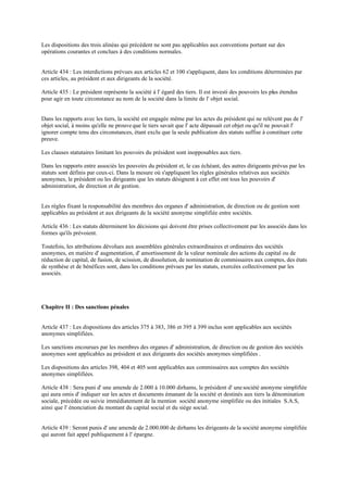 Les dispositions des trois alinéas qui précèdent ne sont pas applicables aux conventions portant sur des
opérations courantes et conclues à des conditions normales.
Article 434 : Les interdictions prévues aux articles 62 et 100 s'appliquent, dans les conditions déterminées par
ces articles, au président et aux dirigeants de la société.
Article 435 : Le président représente la société à l' égard des tiers. Il est investi des pouvoirs les plus étendus
pour agir en toute circonstance au nom de la société dans la limite de l' objet social.
Dans les rapports avec les tiers, la société est engagée même par les actes du président qui ne relèvent pas de l'
objet social, à moins qu'elle ne prouveque le tiers savait que l' acte dépassait cet objet ou qu'il ne pouvait l'
ignorer compte tenu des circonstances, étant exclu que la seule publication des statuts suffise à constituer cette
preuve.
Les clauses statutaires limitant les pouvoirs du président sont inopposables aux tiers.
Dans les rapports entre associés les pouvoirs du président et, le cas échéant, des autres dirigeants prévus par les
statuts sont définis par ceux-ci. Dans la mesure où s'appliquent les règles générales relatives aux sociétés
anonymes, le président ou les dirigeants que les statuts désignent à cet effet ont tous les pouvoirs d'
administration, de direction et de gestion.
Les règles fixant la responsabilité des membres des organes d' administration, de direction ou de gestion sont
applicables au président et aux dirigeants de la société anonyme simplifiée entre sociétés.
Article 436 : Les statuts déterminent les décisions qui doivent être prises collectivement par les associés dans les
formes qu'ils prévoient.
Toutefois, les attributions dévolues aux assemblées générales extraordinaires et ordinaires des sociétés
anonymes, en matière d' augmentation, d' amortissement de la valeur nominale des actions du capital ou de
réduction de capital, de fusion, de scission, de dissolution, de nomination de commissaires aux comptes, des états
de synthèse et de bénéfices sont, dans les conditions prévues par les statuts, exercées collectivement par les
associés.
Chapitre II : Des sanctions pénales
Article 437 : Les dispositions des articles 375 à 383, 386 et 395 à 399 inclus sont applicables aux sociétés
anonymes simplifiées.
Les sanctions encourues par les membres des organes d' administration, de direction ou de gestion des sociétés
anonymes sont applicables au président et aux dirigeants des sociétés anonymes simplifiées .
Les dispositions des articles 398, 404 et 405 sont applicables aux commissaires aux comptes des sociétés
anonymes simplifiées.
Article 438 : Sera puni d' une amende de 2.000 à 10.000 dirhams, le président d' unesociété anonyme simplifiée
qui aura omis d' indiquer sur les actes et documents émanant de la société et destinés aux tiers la dénomination
sociale, précédée ou suivie immédiatement de la mention société anonyme simplifiée ou des initiales S.A.S,
ainsi que l' énonciation du montant du capital social et du siège social.
Article 439 : Seront punis d' une amende de 2.000.000 de dirhams les dirigeants de la société anonyme simplifiée
qui auront fait appel publiquement à l' épargne.
 