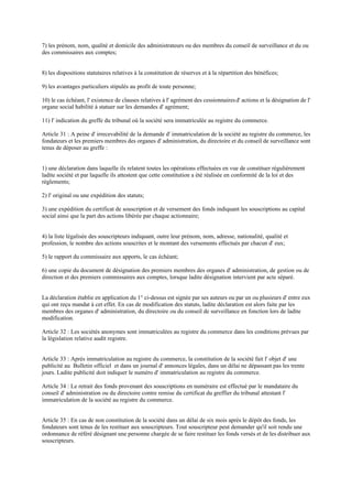 7) les prénom, nom, qualité et domicile des administrateurs ou des membres du conseil de surveillance et du ou
des commissaires aux comptes;
8) les dispositions statutaires relatives à la constitution de réserves et à la répartition des bénéfices;
9) les avantages particuliers stipulés au profit de toute personne;
10) le cas échéant, l' existence de clauses relatives à l' agrément des cessionnairesd' actions et la désignation de l'
organe social habilité à statuer sur les demandes d' agrément;
11) l' indication du greffe du tribunal où la société sera immatriculée au registre du commerce.
Article 31 : A peine d' irrecevabilité de la demande d' immatriculation de la société au registre du commerce, les
fondateurs et les premiers membres des organes d' administration, du directoire et du conseil de surveillance sont
tenus de déposer au greffe :
1) une déclaration dans laquelle ils relatent toutes les opérations effectuées en vue de constituer régulièrement
ladite société et par laquelle ils attestent que cette constitution a été réalisée en conformité de la loi et des
règlements;
2) l' original ou une expédition des statuts;
3) une expédition du certificat de souscription et de versement des fonds indiquant les souscriptions au capital
social ainsi que la part des actions libérée par chaque actionnaire;
4) la liste légalisée des souscripteurs indiquant, outre leur prénom, nom, adresse, nationalité, qualité et
profession, le nombre des actions souscrites et le montant des versements effectués par chacun d' eux;
5) le rapport du commissaire aux apports, le cas échéant;
6) une copie du document de désignation des premiers membres des organes d' administration, de gestion ou de
direction et des premiers commissaires aux comptes, lorsque ladite désignation intervient par acte séparé.
La déclaration établie en application du 1° ci-dessus est signée par ses auteurs ou par un ou plusieurs d' entre eux
qui ont reçu mandat à cet effet. En cas de modification des statuts, ladite déclaration est alors faite par les
membres des organes d' administration, du directoire ou du conseil de surveillance en fonction lors de ladite
modification.
Article 32 : Les sociétés anonymes sont immatriculées au registre du commerce dans les conditions prévues par
la législation relative audit registre.
Article 33 : Après immatriculation au registre du commerce, la constitution de la société fait l' objet d' une
publicité au Bulletin officiel et dans un journal d' annonces légales, dans un délai ne dépassant pas les trente
jours. Ladite publicité doit indiquer le numéro d' immatriculation au registre du commerce.
Article 34 : Le retrait des fonds provenant des souscriptions en numéraire est effectué par le mandataire du
conseil d' administration ou du directoire contre remise du certificat du greffier du tribunal attestant l'
immatriculation de la société au registre du commerce.
Article 35 : En cas de non constitution de la société dans un délai de six mois après le dépôt des fonds, les
fondateurs sont tenus de les restituer aux souscripteurs. Tout souscripteur peut demander qu'il soit rendu une
ordonnance de référé désignant une personne chargée de se faire restituer les fonds versés et de les distribuer aux
souscripteurs.
 