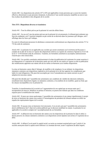 Article 440 : Les dispositions des articles 437 à 439 sont applicables à toute personne qui a exercé de manière
effective, directement ou par personne interposée, la direction d' une société anonyme simplifiée au nom et aux
lieu et place du président et des dirigeants de la société.
Titre XVI : Dispositions diverses et transitoires
Article 441 : Tous les délais prévus par la présente loi sont des délais francs
Article 442 : Au cas où l' une des peines prévues par la présente loi est prononcée, le tribunal peut ordonner aux
frais du condamné, soit l' insertion intégrale ou par extrait de sa décision dans les journaux qu'il désigne, soit l'
affichage dans les lieux qu'il indique.
En outre le tribunal peut prononcer la déchéance commerciale conformément aux dispositions des articles 717 et
718 du code de commerce.
Article 443 : La présente loi est applicable aux sociétés qui seront constituées sur le territoire du Royaume à
compter de la date de la mise en vigueur des dispositions relatives au registre du commerce figurant au livre I de
la loi n° 15-95 formant code du commerce. Toutefois, les formalités constitutives accomplies antérieurement
n'auront pas à être renouvelées.
Article 444 : Les sociétés constituées antérieurement à la date de publication de la présente loi seront soumises à
ses dispositions à l' expiration de la deuxième année qui suit celle de son entrée en vigueur ou dès la publication
des modifications apportées aux statuts afin de les mettre en harmonie avec lesdites dispositions.
La mise en harmonie a pour objet d' abroger, de modifier et de remplacer, le cas échéant, les dispositions
statutaires contraires aux dispositions impératives de la présente loi et de leur apporter les compléments que
ladite loi rend obligatoires. Elle peut être accomplie par voie d' amendement aux statuts anciens ou par l'
adoption de nouveaux statuts.
Elle peut être décidée par l' assemblée des actionnaires aux conditions de validité des décisions ordinaires,
nonobstant toute dispositions légales ou statutaires contraires, à la condition de ne modifier, quant au fond, que
les clauses incompatibles avec la présente loi.
Toutefois, la transformation de la société ou l' augmentation de son capital par un moyen autre que l'
incorporation de réserves, bénéfices ou primes d' émission, ne pourra être réalisée que dans les conditions
requises pour la modification des statuts.
Article 445 : Si pour une raison quelconque, l' assemblée des actionnaires n'a pu statuer régulièrement, le projet
de mise en harmonie des statuts sera soumis à l' homologation du président du tribunal statuant en référé sur
requête des représentants légaux de la société.
Article 446 : Si aucune mise en harmonie n'est nécessaire, il en est pris acte par l' assemblée des actionnaires
dont la délibération fait l' objet de la même publicité que la décision modifiant les statuts. La présente loi est
applicable à la société à compter de l' accomplissement de ces formalités.
Article 447 : A défaut de mise en harmonie des statuts avec les dispositions de la présente loi dans le délai ci-
dessus prescrit, les clauses statutaires contraires à ces dispositions seront réputées non écrites à l' expiration de ce
délai.
Article 448 : A défaut d' avoir porté le capital social, au moins au montant nominal prévu par l' article 6, les
sociétés anonymes dont le capital serait inférieur à ce montant devront, avant l' expiration du délai imparti,
 