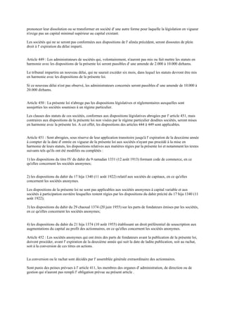 prononcer leur dissolution ou se transformer en société d' une autre forme pour laquelle la législation en vigueur
n'exige pas un capital minimal supérieur au capital existant.
Les sociétés qui ne se seront pas conformées aux dispositions de l' alinéa précédent, seront dissoutes de plein
droit à l' expiration du délai imparti.
Article 449 : Les administrateurs de sociétés qui, volontairement, n'auront pas mis ou fait mettre les statuts en
harmonie avec les dispositions de la présente loi seront passibles d' une amende de 2.000 à 10.000 dirhams.
Le tribunal impartira un nouveau délai, qui ne saurait excéder six mois, dans lequel les statuts devront être mis
en harmonie avec les dispositions de la présente loi.
Si ce nouveau délai n'est pas observé, les administrateurs concernés seront passibles d' une amende de 10.000 à
20.000 dirhams.
Article 450 : La présente loi n'abroge pas les dispositions législatives et réglementaires auxquelles sont
assujetties les sociétés soumises à un régime particulier.
Les clauses des statuts de ces sociétés, conformes aux dispositions législatives abrogées par l' article 451, mais
contraires aux dispositions de la présente loi non visées par le régime particulier desdites sociétés, seront mises
en harmonie avec la présente loi. A cet effet, les dispositions des articles 444 à 449 sont applicables.
Article 451 : Sont abrogées, sous réserve de leur application transitoire jusqu'à l' expiration de la deuxième année
à compter de la date d' entrée en vigueur de la présente loi aux sociétés n'ayant pas procédé à la mise en
harmonie de leurs statuts, les dispositions relatives aux matières régies par la présente loi et notamment les textes
suivants tels qu'ils ont été modifiés ou complétés :
1) les dispositions du titre IV du dahir du 9 ramadan 1331 (12 août 1913) formant code de commerce, en ce
qu'elles concernent les sociétés anonymes;
2) les dispositions du dahir du 17 hija 1340 (11 août 1922) relatif aux sociétés de capitaux, en ce qu'elles
concernent les sociétés anonymes.
Les dispositions de la présente loi ne sont pas applicables aux sociétés anonymes à capital variable et aux
sociétés à participation ouvrière lesquelles restent régies par les dispositions du dahir précité du 17 hija 1340 (11
août 1922);
3) les dispositions du dahir du 29 chaoual 1374 (20 juin 1955) sur les parts de fondateurs émises par les sociétés,
en ce qu'elles concernent les sociétés anonymes;
4) les dispositions du dahir du 21 hija 1374 (10 août 1955) établissant un droit préférentiel de souscription aux
augmentations du capital au profit des actionnaires, en ce qu'elles concernent les sociétés anonymes.
Article 452 : Les sociétés anonymes qui ont émis des parts de fondateurs avant la publication de la présente loi,
doivent procéder, avant l' expiration de la deuxième année qui suit la date de ladite publication, soit au rachat,
soit à la conversion de ces titres en actions.
La conversion ou le rachat sont décidés par l' assemblée générale extraordinaire des actionnaires.
Sont punis des peines prévues à l' article 411, les membres des organes d' administration, de direction ou de
gestion qui n'auront pas rempli l' obligation prévue au présent article .
 
