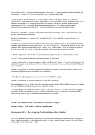 La société est réputée n'avoir pas été constituée dans le délai prévu à l' alinéa précédent lorsque l' ensemble des
actes prévus à l' article 17 n'ont pas été accomplis avant l' expiration dudit délai.
Article 36 : En cas de transformation en société anonyme d' une société déjà existante, un ou plusieurs
commissaires à la transformation chargés d' apprécier sous leur responsabilité la valeur des éléments de l' actif et
du passif de la société et les avantages particuliers, sont désignés, sauf accord unanime des associés, par
ordonnance de référé, à la demande des dirigeants sociaux ou de l' un d' eux. Les commissaires à la
transformation sont également chargés de l' établissement du rapport sur la situation de la société.
Les associés statuent sur l' évaluation des éléments et l' octroi des avantages visés à l' alinéa précédent; ils ne
peuvent les réduire qu'à l' unanimité.
Les dispositions du premier et du deuxième alinéa de l' article 25 sont applicables aux commissaires à la
transformation.
Le rapport des commissaires à la transformation doit attester que la situation nette de la société transformée est
au moins égale au montant de son capital social. Il est tenu au siège social à la disposition des associés huit jours
au moins avant la date de l' assemblée appelée à statuer sur la transformation. En cas de consultation écrite, le
texte du rapport doit être adressé à chacun des associés et joint au texte des résolutions proposées.
A défaut d' approbation unanime des associés, mentionnée au procès-verbal, la transformation est nulle.
Article 37 : Sont soumis aux mêmes conditions de dépôt et de publication
- tout acte, délibération ou décision ayant pour effet la modification des statuts, à l' exception du changement des
administrateurs, des membres du conseil de surveillance et des commissaires aux comptes initialement désignés
dans ces statuts;
- tout acte, délibération ou décision constatant la dissolution de la société avec l' indication des prénom, nom,
domicile des liquidateurs ainsi que du siège de la liquidation;
- toute décision judiciaire prononçant la dissolution ou la nullité de la société;
- tout acte, délibération ou décision constatant la clôture de la liquidation.
Les publications prévues au présent article doivent être accomplies dans le délai de 30 jours à compter de la date
des actes, délibérations, décisions ou décisions judiciaires précités.
Article 38 : Ne peuvent fonder une société anonyme, les personnes déchues du droit d' administrer ou de gérer
une société ou auxquelles l' exercice de ces fonctions est interdit, ainsi que les personnes condamnées depuis
moins de cinq ans pour délit de détournement de fonds ou d' escroquerie .
Titre III : De l' administration et de la direction des sociétés anonymes
Chapitre premier : De la société à conseil d' administration
Section première. - Des organes d' administration et de direction
Article 39 : La société anonyme est administrée par un conseil d' administration composé de trois membres au
moins et de douze membres au plus. Ce dernier nombre est porté à quinze lorsque les actions de la société sont
inscrites à la cote de la bourse des valeurs.
 