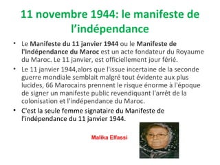 11 novembre 1944: le manifeste de
l’indépendance
• Le Manifeste du 11 janvier 1944 ou le Manifeste de
l'Indépendance du Maroc est un acte fondateur du Royaume
du Maroc. Le 11 janvier, est officiellement jour férié.
• Le 11 janvier 1944,alors que l'issue incertaine de la seconde
guerre mondiale semblait malgré tout évidente aux plus
lucides, 66 Marocains prennent le risque énorme à l'époque
de signer un manifeste public revendiquant l'arrêt de la
colonisation et l'indépendance du Maroc.
• C'est la seule femme signataire du Manifeste de
l'indépendance du 11 janvier 1944.
Malika Elfassi
 