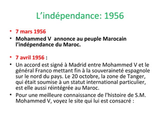 L’indépendance: 1956
• 7 mars 1956
• Mohammed V annonce au peuple Marocain
l’indépendance du Maroc.
• 7 avril 1956 :
• Un accord est signé à Madrid entre Mohammed V et le
général Franco mettant fin à la souveraineté espagnole
sur le nord du pays. Le 20 octobre, la zone de Tanger,
qui était soumise à un statut international particulier,
est elle aussi réintégrée au Maroc.
• Pour une meilleure connaissance de l'histoire de S.M.
Mohammed V, voyez le site qui lui est consacré :
 