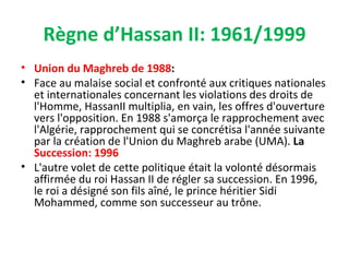 Règne d’Hassan II: 1961/1999
• Union du Maghreb de 1988:
• Face au malaise social et confronté aux critiques nationales
et internationales concernant les violations des droits de
l'Homme, HassanII multiplia, en vain, les offres d'ouverture
vers l'opposition. En 1988 s'amorça le rapprochement avec
l'Algérie, rapprochement qui se concrétisa l'année suivante
par la création de l'Union du Maghreb arabe (UMA). La
Succession: 1996
• L'autre volet de cette politique était la volonté désormais
affirmée du roi Hassan II de régler sa succession. En 1996,
le roi a désigné son fils aîné, le prince héritier Sidi
Mohammed, comme son successeur au trône.
 