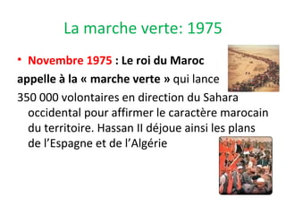La marche verte: 1975
• Novembre 1975 : Le roi du Maroc
appelle à la « marche verte » qui lance
350 000 volontaires en direction du Sahara
occidental pour affirmer le caractère marocain
du territoire. Hassan II déjoue ainsi les plans
de l’Espagne et de l’Algérie
 
