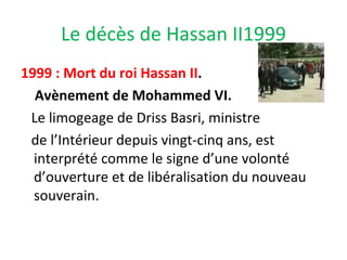 Le décès de Hassan II1999
1999 : Mort du roi Hassan II.
Avènement de Mohammed VI.
Le limogeage de Driss Basri, ministre
de l’Intérieur depuis vingt-cinq ans, est
interprété comme le signe d’une volonté
d’ouverture et de libéralisation du nouveau
souverain.
 