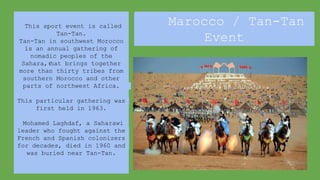 This sport event is called
Tan-Tan.
Tan-Tan in southwest Morocco
is an annual gathering of
nomadic peoples of the
Sahara, that brings together
more than thirty tribes from
southern Morocco and other
parts of northwest Africa.
This particular gathering was
first held in 1963.
Mohamed Laghdaf, a Saharawi
leader who fought against the
French and Spanish colonizers
for decades, died in 1960 and
was buried near Tan-Tan.
Marocco / Tan-Tan
Event
 
