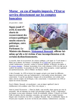 Maroc en cas d’impôts impayés, l’Etat se
servira directement sur les comptes
bancaires
25 avril 2014 - 12h20
Signée jeudi 17
avril, la nouvelle
charte de
recouvrement des
créances publiques
suscite encore la
polémique, entre
autres au
Parlement. Le
Ministre des finances, Mohammed Boussaid, affirme lui-
même qu’elle a été victime d’une incompréhension et de
certains dysfonctionnements.
La nouvelle charte de recouvrement des créances publiques a été signée le 17 avril dernier à
Rabat, par le ministre des Finances, la présidente de la CGEM ainsi que les patrons de
certains établissements concernés, comme la Trésorerie générale, la Direction des impôts et
les services douaniers . Pourtant, la procédure d’avis à tiers détenteur (ATD) n’en finit pas de
soulever des questions. La procédure des ATD, en plus d’être incomprise, connaît également
des dysfonctionnements, selon le Ministre des finances himself.
A titre d’exemple, les ATD ne doivent être engagés qu’après avoir épuisé les différentes
étapes du recouvrement alors que l’administration y avait parfois recours directement, à titre
conservatoire. Ce qui fait que plusieurs banques ont eu des problèmes avec certains leurs
clients dont les comptes ont été bloqués, à titre conservatoire. L’encadrement des ATD est
depuis lors devenu nécessaire.
Pour le Ministre Boussaid, cet encadrement « aura un impact significatif dans le
rétablissement de la confiance entre l’Etat et les citoyens ».
Selon le journal l’Economiste : « Dans les détails, cette nouvelle charte apporte une série de
nouveautés, afin de contourner les écueils de la procédure actuelle. En tête, « l’information
des banques ou tous autres détenteurs d’actifs du contribuable débiteur. L’objectif est d’éviter
l’effet de surprise chez les entreprises concernées, qui voyaient leurs comptes bancaires
bloqués suite à l’activation des ATD », a expliqué Boussaid. Ainsi, le contribuable dispose de
60 jours pour s’acquitter de son dû. Au bout de cette échéance, l’administration concernée
 