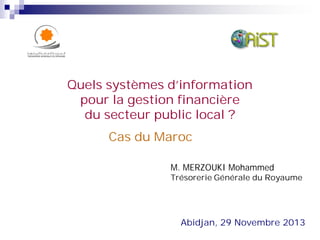 Cas du Maroc
Abidjan, 29 Novembre 2013
Quels systèmes d’information
pour la gestion financière
du secteur public local ?
M. MERZOUKI Mohammed
Trésorerie Générale du Royaume
 