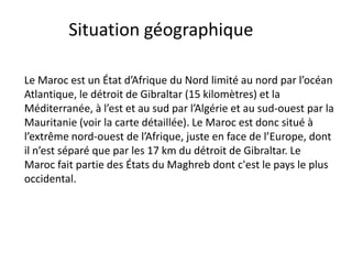 Situation géographique

Le Maroc est un État d’Afrique du Nord limité au nord par l’océan
Atlantique, le détroit de Gibraltar (15 kilomètres) et la
Méditerranée, à l’est et au sud par l’Algérie et au sud-ouest par la
Mauritanie (voir la carte détaillée). Le Maroc est donc situé à
l’extrême nord-ouest de l’Afrique, juste en face de l’Europe, dont
il n’est séparé que par les 17 km du détroit de Gibraltar. Le
Maroc fait partie des États du Maghreb dont c'est le pays le plus
occidental.
 