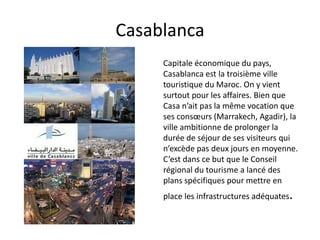 Casablanca
     Capitale économique du pays,
     Casablanca est la troisième ville
     touristique du Maroc. On y vient
     surtout pour les affaires. Bien que
     Casa n’ait pas la même vocation que
     ses consœurs (Marrakech, Agadir), la
     ville ambitionne de prolonger la
     durée de séjour de ses visiteurs qui
     n’excède pas deux jours en moyenne.
     C’est dans ce but que le Conseil
     régional du tourisme a lancé des
     plans spécifiques pour mettre en
     place les infrastructures adéquates.
 