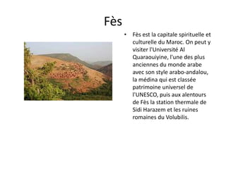 Fès
      • Fès est la capitale spirituelle et
        culturelle du Maroc. On peut y
        visiter l'Université Al
        Quaraouiyine, l'une des plus
        anciennes du monde arabe
        avec son style arabo-andalou,
        la médina qui est classée
        patrimoine universel de
        l'UNESCO, puis aux alentours
        de Fès la station thermale de
        Sidi Harazem et les ruines
        romaines du Volubilis.
 