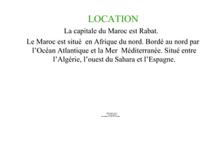 LOCATION La capitale du Maroc est Rabat. Le Maroc est situé  en Afrique du nord. Bordé au nord par l’Océan Atlantique et la Mer  Méditerranée. Situé entre l’Algérie, l’ouest du Sahara et l’Espagne. 