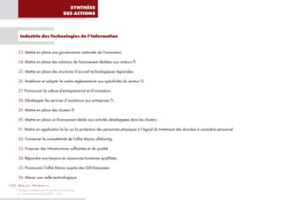 SYNTHÈSE
                                               DES ACTIONS



       Industrie des Technologies de l’Information


      23. Mettre en place une gouvernance nationale de l’innovation.

      24. Mettre en place des solutions de financement dédiées aux acteurs TI.

      25. Mettre en place des structures d’accueil technologiques régionales.

      26. Améliorer et adapter le cadre réglementaire aux spécificités du secteur TI.

      27. Promouvoir la culture d’entreprenariat et d’innovation.

      28. Développer les services d’assistance aux entreprises TI.

      29. Mettre en place des clusters TI.

      30. Mettre en place un financement dédié aux activités développées dans les clusters.

      31. Mettre en application la loi sur la protection des personnes physiques à l’égard du traitement des données à caractère personnel

      32. Conserver la compétitivité de l’offre Maroc offshoring.

      33. Proposer des infrastructures suffisantes et de qualité.

      34. Répondre aux besoins en ressources humaines qualifiées.

      35. Promouvoir l’offre Maroc auprès des SSII françaises.

      36. Mener une veille technologique.
10 0 M a ro c N u m e r i c
      Stratégie nationale pour la société de l’information
      et l’économie numérique 2009 – 2013
 
