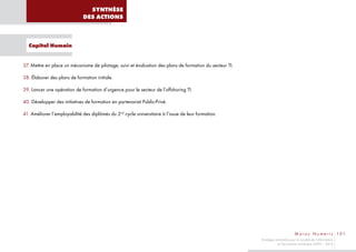 SYNTHÈSE
                              DES ACTIONS



  Capital Humain


37. Mettre en place un mécanisme de pilotage, suivi et évaluation des plans de formation du secteur TI.

38. Élaborer des plans de formation initiale.

39. Lancer une opération de formation d’urgence pour le secteur de l’offshoring TI.

40. Développer des initiatives de formation en partenariat Public-Privé.

41. Améliorer l’employabilité des diplômés du 2nd cycle universitaire à l’issue de leur formation.




                                                                                                                                  M a r o c N u m e r i c 101
                                                                                                          Stratégie nationale pour la société de l’information
                                                                                                                     et l’économie numérique 2009 – 2013
 